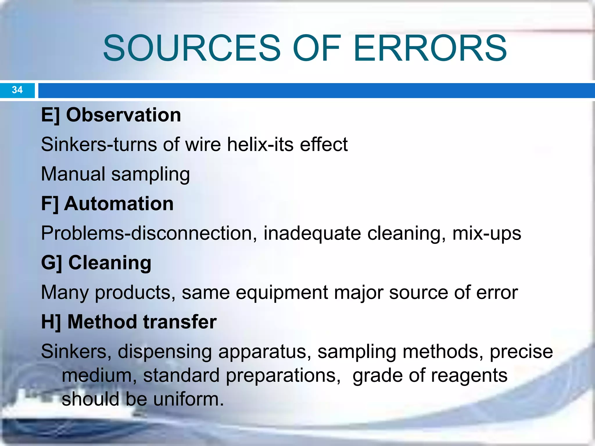 SOURCES OF ERRORS
E] Observation
Sinkers-turns of wire helix-its effect
Manual sampling
F] Automation
Problems-disconnection, inadequate cleaning, mix-ups
G] Cleaning
Many products, same equipment major source of error
H] Method transfer
Sinkers, dispensing apparatus, sampling methods, precise
medium, standard preparations, grade of reagents
should be uniform.
34
 