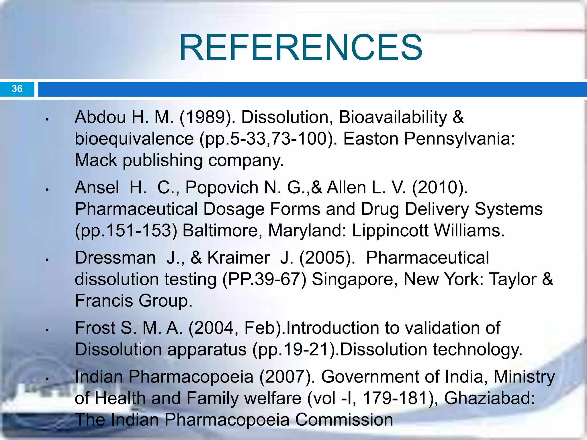 REFERENCES
• Abdou H. M. (1989). Dissolution, Bioavailability &
bioequivalence (pp.5-33,73-100). Easton Pennsylvania:
Mack publishing company.
• Ansel H. C., Popovich N. G.,& Allen L. V. (2010).
Pharmaceutical Dosage Forms and Drug Delivery Systems
(pp.151-153) Baltimore, Maryland: Lippincott Williams.
• Dressman J., & Kraimer J. (2005). Pharmaceutical
dissolution testing (PP.39-67) Singapore, New York: Taylor &
Francis Group.
• Frost S. M. A. (2004, Feb).Introduction to validation of
Dissolution apparatus (pp.19-21).Dissolution technology.
• Indian Pharmacopoeia (2007). Government of India, Ministry
of Health and Family welfare (vol -I, 179-181), Ghaziabad:
The Indian Pharmacopoeia Commission
36
 