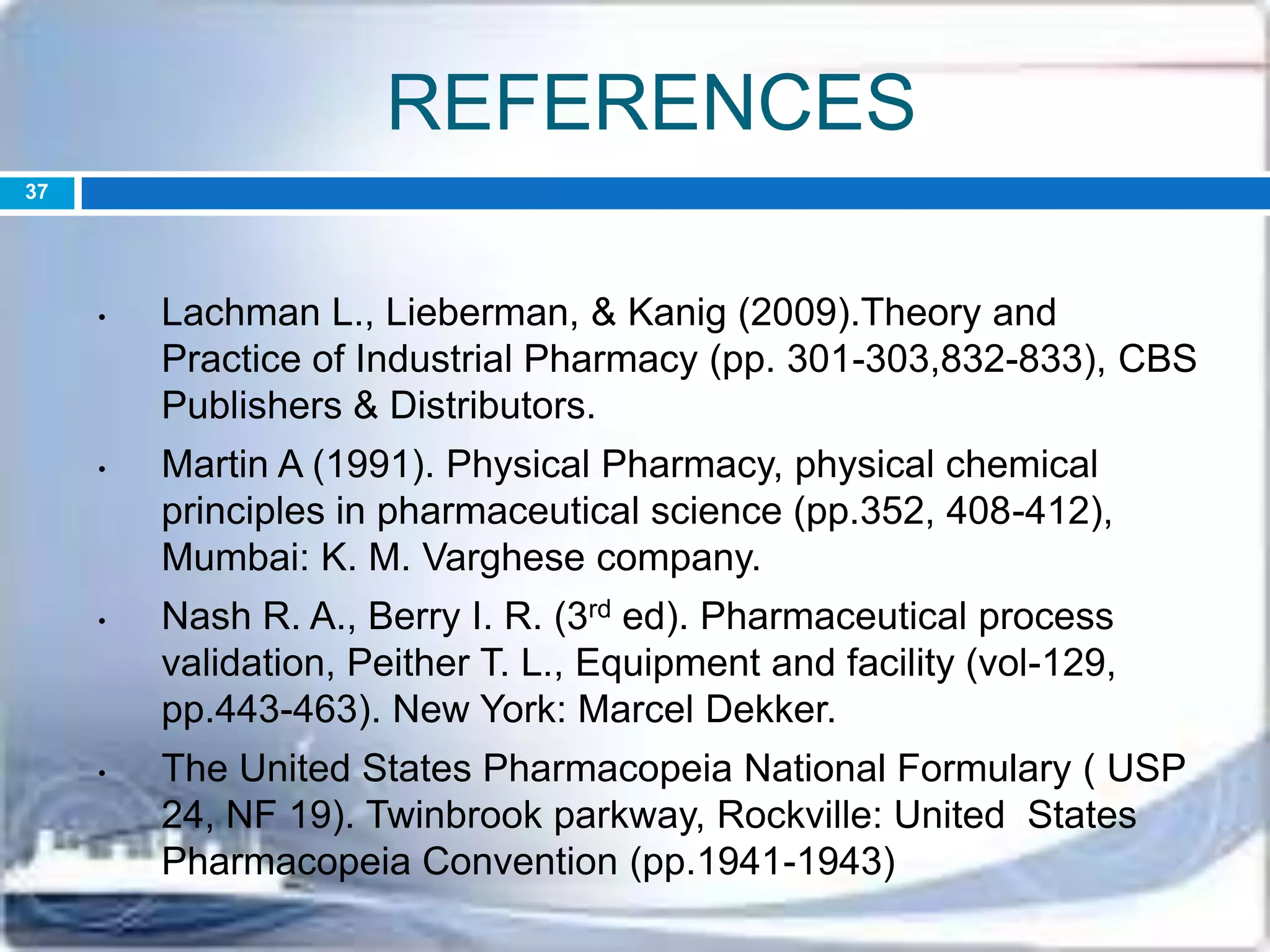 REFERENCES
• Lachman L., Lieberman, & Kanig (2009).Theory and
Practice of Industrial Pharmacy (pp. 301-303,832-833), CBS
Publishers & Distributors.
• Martin A (1991). Physical Pharmacy, physical chemical
principles in pharmaceutical science (pp.352, 408-412),
Mumbai: K. M. Varghese company.
• Nash R. A., Berry I. R. (3rd ed). Pharmaceutical process
validation, Peither T. L., Equipment and facility (vol-129,
pp.443-463). New York: Marcel Dekker.
• The United States Pharmacopeia National Formulary ( USP
24, NF 19). Twinbrook parkway, Rockville: United States
Pharmacopeia Convention (pp.1941-1943)
37
 