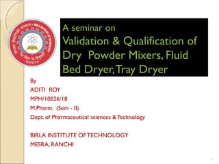 A seminar onA seminar on
Validation & Qualification ofValidation & Qualification of
Dry Powder Mixers, FluidDry Powder Mixers, Fluid
Bed Dryer,Tray DryerBed Dryer,Tray Dryer
By
ADITI ROY
MPH/10026/18
M.Pharm. (Sem - II)
Dept. of Pharmaceutical sciences &Technology
BIRLA INSTITUTE OFTECHNOLOGY
MESRA, RANCHI
1
 