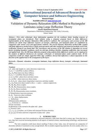 © 2015, IJARCSSE All Rights Reserved Page | 137
Volume 5, Issue 9, September 2015 ISSN: 2277 128X
International Journal of Advanced Research in
Computer Science and Software Engineering
Research Paper
Available online at: www.ijarcsse.com
Validation of Dynamic Relaxation (DR) Method in Rectangular
Laminates using Large Deflection Theory
Osama Mohammed Elmardi
Department of Mechanical Engineering, Nile Valley University,
Atbara, Sudan
Abstract‫ــــ‬ First order orthotropic shear deformation equations for the nonlinear elastic bending response of
rectangular plates are introduced. Their solution using a computer program based on finite differences
implementation of the Dynamic Relaxation (DR) method is outlined. The convergence and accuracy of the DR
solutions for elastic large deflection response of isotropic, orthotropic, and laminated plates are established by
comparison with various exact and approximate solutions. The present Dynamic Relaxation method (DR) coupled
with finite differences method shows a fairly good agreement with other analytical and numerical methods used in the
verification scheme.It was found that: The convergence and accuracy of the DR solution is dependent on several
factors including boundary conditions, mesh size and type, fictitious densities, damping coefficients, time increment
and applied load. Also, the DR large deflection program using uniform finite differences meshes can be employed in
the analysis of different thicknesses for isotropic, orthotropic or laminated plates under uniform loads. All the
comparison results for simply supported (SS4) edge conditions showed that deflection is almost dependent on the
direction of the applied load or the arrangement of the layers
Keywords‫ــــ‬ Dynamic relaxation, rectangular laminates, large deflection theory, isotropic, orthotropic, laminated
plates.
Notations
a, b plate side lengths in x and y directions respectively.
𝐴𝑖𝑗 𝑖, 𝑗 = 1,2,6 Plate in plane stiffness.
𝐴44, 𝐴55Plate transverse shear stiffness.
𝐷𝑖𝑗 𝑖, 𝑗 = 1,2,6 Plate flexural stiffness.
𝜀 𝑥
𝑜
, 𝜀 𝑦
𝑜
, 𝜀 𝑥𝑦
𝑜
Mid – plane direct and shear strains
𝜀 𝑥𝑧
𝑜
, 𝜀 𝑦𝑧
𝑜
Mid – plane transverse shear strains.
𝐸1, 𝐸2, 𝐺12In – plane elastic longitudinal, transverse and shear moduli.
𝐺13, 𝐺23Transverse shear moduli in the x – z and y – z planes respectively.
𝑀𝑥 , 𝑀𝑦, 𝑀𝑥𝑦 Stress couples.
𝑀𝑥 , 𝑀𝑦, 𝑀𝑥𝑦 Dimensionless stress couples.
𝑁𝑥 , 𝑁𝑦 , 𝑁𝑥𝑦 Stress resultants.
𝑁𝑥 , 𝑁𝑦 , 𝑁𝑥𝑦 Dimensionless stress resultants.
𝑞 Dimensionless transverse pressure.
𝑄𝑥 , 𝑄 𝑦 Transverse shear resultants.
u, v In – plane displacements.
w Deflections
𝑤Dimensionless deflection
x, y, zCartesian co – ordinates.
𝛿𝑡Time increment
∅, 𝜓Rotations of the normal to the plate mid – plane
𝜈𝑥𝑦 Poisson‟s ratio
ℓ 𝑢,ℓ 𝑣, ℓ 𝑤 , ℓ∅, ℓ 𝜓 In plane, out of plane and rotational fictitious densities.
𝜒 𝑥
𝑜
, 𝜒 𝑦
𝑜
, 𝜒 𝑥𝑧
𝑜
Curvature and twist components of plate mid – plane
I. INTRODUCTION
Composites were first considered as structural materials a little more than half a century ago. From that time to
now, they have received increasing attention in all aspects of material science, manufacturing technology, and theoretical
analysis.
The term composite could mean almost anything if taken at face value, since all materials are composites of
dissimilar subunits if examined at close enough details. But in modern engineering materials, the term usually refers to a
 