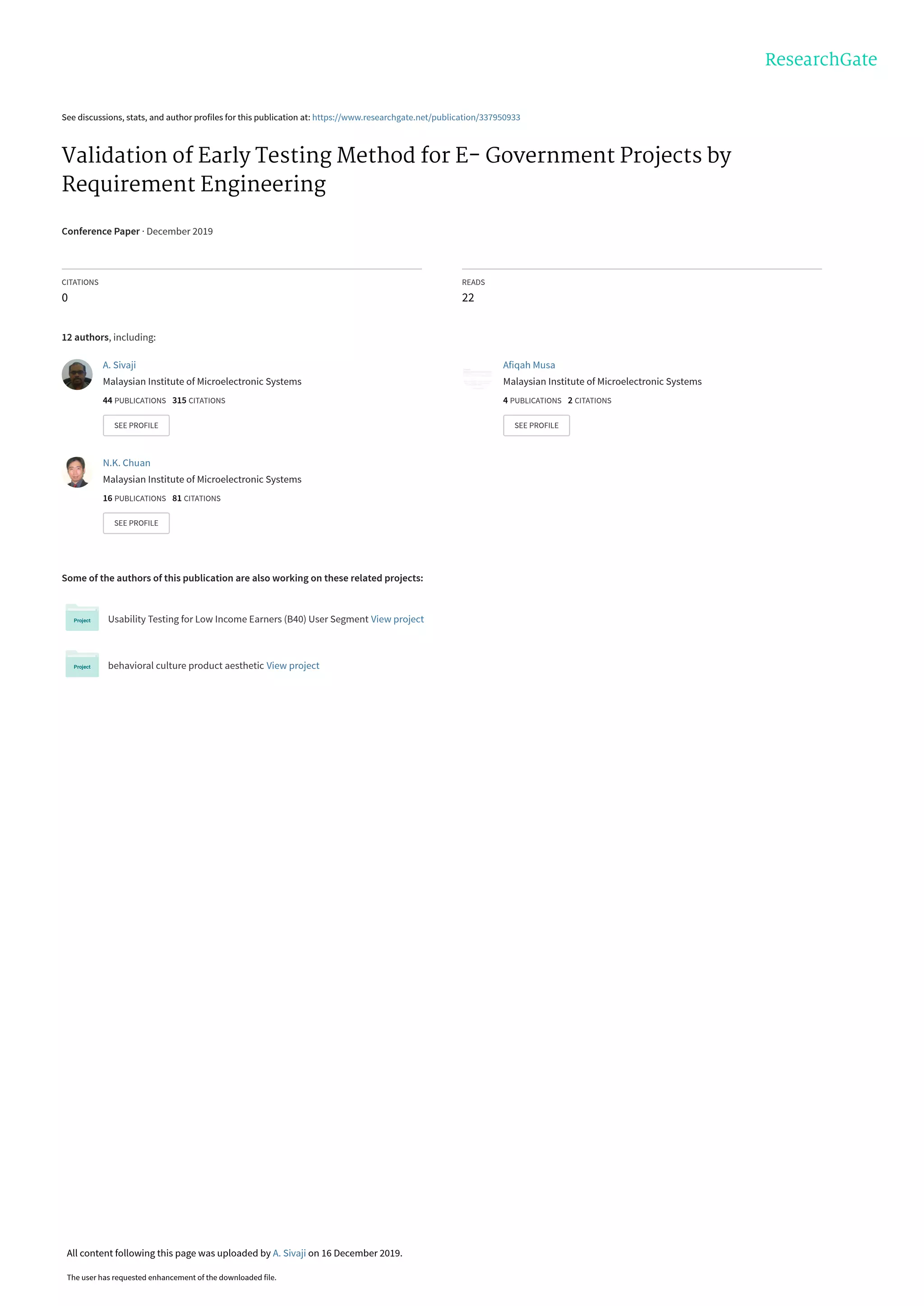See discussions, stats, and author profiles for this publication at: https://www.researchgate.net/publication/337950933
Validation of Early Testing Method for E- Government Projects by
Requirement Engineering
Conference Paper · December 2019
CITATIONS
0
READS
22
12 authors, including:
Some of the authors of this publication are also working on these related projects:
Usability Testing for Low Income Earners (B40) User Segment View project
behavioral culture product aesthetic View project
A. Sivaji
Malaysian Institute of Microelectronic Systems
44 PUBLICATIONS   315 CITATIONS   
SEE PROFILE
Afiqah Musa
Malaysian Institute of Microelectronic Systems
4 PUBLICATIONS   2 CITATIONS   
SEE PROFILE
N.K. Chuan
Malaysian Institute of Microelectronic Systems
16 PUBLICATIONS   81 CITATIONS   
SEE PROFILE
All content following this page was uploaded by A. Sivaji on 16 December 2019.
The user has requested enhancement of the downloaded file.
 