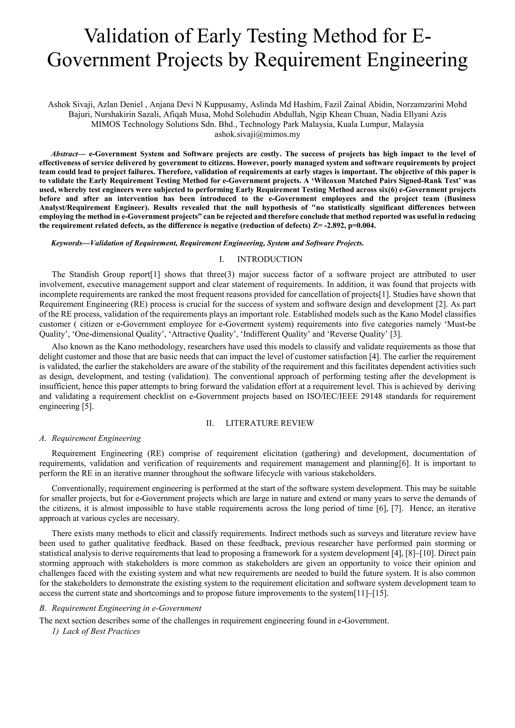 Validation of Early Testing Method for E-
Government Projects by Requirement Engineering
Ashok Sivaji, Azlan Deniel , Anjana Devi N Kuppusamy, Aslinda Md Hashim, Fazil Zainal Abidin, Norzamzarini Mohd
Bajuri, Nurshakirin Sazali, Afiqah Musa, Mohd Solehudin Abdullah, Ngip Khean Chuan, Nadia Ellyani Azis
MIMOS Technology Solutions Sdn. Bhd., Technology Park Malaysia, Kuala Lumpur, Malaysia
ashok.sivaji@mimos.my
Abstract— e-Government System and Software projects are costly. The success of projects has high impact to the level of
effectiveness of service delivered by government to citizens. However, poorly managed system and software requirements by project
team could lead to project failures. Therefore, validation of requirements at early stages is important. The objective of this paper is
to validate the Early Requirement Testing Method for e-Government projects. A ‘Wilcoxon Matched Pairs Signed-Rank Test’ was
used, whereby test engineers were subjected to performing Early Requirement Testing Method across six(6) e-Government projects
before and after an intervention has been introduced to the e-Government employees and the project team (Business
Analyst/Requirement Engineer). Results revealed that the null hypothesis of "no statistically significant differences between
employing the method in e-Government projects” can be rejected and therefore conclude that method reported was useful in reducing
the requirement related defects, as the difference is negative (reduction of defects) Z= -2.892, p=0.004.
Keywords—Validation of Requirement, Requirement Engineering, System and Software Projects.
I. INTRODUCTION
The Standish Group report[1] shows that three(3) major success factor of a software project are attributed to user
involvement, executive management support and clear statement of requirements. In addition, it was found that projects with
incomplete requirements are ranked the most frequent reasons provided for cancellation of projects[1]. Studies have shown that
Requirement Engineering (RE) process is crucial for the success of system and software design and development [2]. As part
of the RE process, validation of the requirements plays an important role. Established models such as the Kano Model classifies
customer ( citizen or e-Government employee for e-Goverment system) requirements into five categories namely ‘Must-be
Quality’, ‘One-dimensional Quality’, ‘Attractive Quality’, ‘Indifferent Quality’ and ‘Reverse Quality’ [3].
Also known as the Kano methodology, researchers have used this models to classify and validate requirements as those that
delight customer and those that are basic needs that can impact the level of customer satisfaction [4]. The earlier the requirement
is validated, the earlier the stakeholders are aware of the stability of the requirement and this facilitates dependent activities such
as design, development, and testing (validation). The conventional approach of performing testing after the development is
insufficient, hence this paper attempts to bring forward the validation effort at a requirement level. This is achieved by deriving
and validating a requirement checklist on e-Government projects based on ISO/IEC/IEEE 29148 standards for requirement
engineering [5].
II. LITERATURE REVIEW
A. Requirement Engineering
Requirement Engineering (RE) comprise of requirement elicitation (gathering) and development, documentation of
requirements, validation and verification of requirements and requirement management and planning[6]. It is important to
perform the RE in an iterative manner throughout the software lifecycle with various stakeholders.
Conventionally, requirement engineering is performed at the start of the software system development. This may be suitable
for smaller projects, but for e-Government projects which are large in nature and extend or many years to serve the demands of
the citizens, it is almost impossible to have stable requirements across the long period of time [6], [7]. Hence, an iterative
approach at various cycles are necessary.
There exists many methods to elicit and classify requirements. Indirect methods such as surveys and literature review have
been used to gather qualitative feedback. Based on these feedback, previous researcher have performed pain storming or
statistical analysis to derive requirements that lead to proposing a framework for a system development [4], [8]–[10]. Direct pain
storming approach with stakeholders is more common as stakeholders are given an opportunity to voice their opinion and
challenges faced with the existing system and what new requirements are needed to build the future system. It is also common
for the stakeholders to demonstrate the existing system to the requirement elicitation and software system development team to
access the current state and shortcomings and to propose future improvements to the system[11]–[15].
B. Requirement Engineering in e-Government
The next section describes some of the challenges in requirement engineering found in e-Government.
1) Lack of Best Practices
 