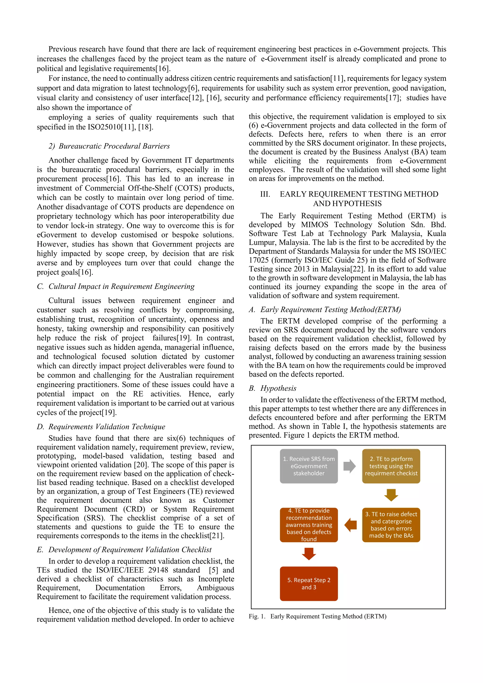Previous research have found that there are lack of requirement engineering best practices in e-Government projects. This
increases the challenges faced by the project team as the nature of e-Government itself is already complicated and prone to
political and legislative requirements[16].
For instance, the need to continually address citizen centric requirements and satisfaction[11], requirements for legacy system
support and data migration to latest technology[6], requirements for usability such as system error prevention, good navigation,
visual clarity and consistency of user interface[12], [16], security and performance efficiency requirements[17]; studies have
also shown the importance of
employing a series of quality requirements such that
specified in the ISO25010[11], [18].
2) Bureaucratic Procedural Barriers
Another challenge faced by Government IT departments
is the bureaucratic procedural barriers, especially in the
procurement process[16]. This has led to an increase in
investment of Commercial Off-the-Shelf (COTS) products,
which can be costly to maintain over long period of time.
Another disadvantage of COTS products are dependence on
proprietary technology which has poor interoperatbility due
to vendor lock-in strategy. One way to overcome this is for
eGoverment to develop customised or bespoke solutions.
However, studies has shown that Government projects are
highly impacted by scope creep, by decision that are risk
averse and by employees turn over that could change the
project goals[16].
C. Cultural Impact in Requirement Engineering
Cultural issues between requirement engineer and
customer such as resolving conflicts by compromising,
establishing trust, recognition of uncertainty, openness and
honesty, taking ownership and responsibility can positively
help reduce the risk of project failures[19]. In contrast,
negative issues such as hidden agenda, managerial influence,
and technological focused solution dictated by customer
which can directly impact project deliverables were found to
be common and challenging for the Australian requirement
engineering practitioners. Some of these issues could have a
potential impact on the RE activities. Hence, early
requirement validation is important to be carried out at various
cycles of the project[19].
D. Requirements Validation Technique
Studies have found that there are six(6) techniques of
requirement validation namely, requirement preview, review,
prototyping, model-based validation, testing based and
viewpoint oriented validation [20]. The scope of this paper is
on the requirement review based on the application of check-
list based reading technique. Based on a checklist developed
by an organization, a group of Test Engineers (TE) reviewed
the requirement document also known as Customer
Requirement Document (CRD) or System Requirement
Specification (SRS). The checklist comprise of a set of
statements and questions to guide the TE to ensure the
requirements corresponds to the items in the checklist[21].
E. Development of Requirement Validation Checklist
In order to develop a requirement validation checklist, the
TEs studied the ISO/IEC/IEEE 29148 standard [5] and
derived a checklist of characteristics such as Incomplete
Requirement, Documentation Errors, Ambiguous
Requirement to facilitate the requirement validation process.
Hence, one of the objective of this study is to validate the
requirement validation method developed. In order to achieve
this objective, the requirement validation is employed to six
(6) e-Government projects and data collected in the form of
defects. Defects here, refers to when there is an error
committed by the SRS document originator. In these projects,
the document is created by the Business Analyst (BA) team
while eliciting the requirements from e-Government
employees. The result of the validation will shed some light
on areas for improvements on the method.
III. EARLY REQUIREMENT TESTING METHOD
AND HYPOTHESIS
The Early Requirement Testing Method (ERTM) is
developed by MIMOS Technology Solution Sdn. Bhd.
Software Test Lab at Technology Park Malaysia, Kuala
Lumpur, Malaysia. The lab is the first to be accredited by the
Department of Standards Malaysia for under the MS ISO/IEC
17025 (formerly ISO/IEC Guide 25) in the field of Software
Testing since 2013 in Malaysia[22]. In its effort to add value
to the growth in software development in Malaysia, the lab has
continued its journey expanding the scope in the area of
validation of software and system requirement.
A. Early Requirement Testing Method(ERTM)
The ERTM developed comprise of the performing a
review on SRS document produced by the software vendors
based on the requirement validation checklist, followed by
raising defects based on the errors made by the business
analyst, followed by conducting an awareness training session
with the BA team on how the requirements could be improved
based on the defects reported.
B. Hypothesis
In order to validate the effectiveness of the ERTM method,
this paper attempts to test whether there are any differences in
defects encountered before and after performing the ERTM
method. As shown in Table I, the hypothesis statements are
presented. Figure 1 depicts the ERTM method.
Fig. 1. Early Requirement Testing Method (ERTM)
1. Receive SRS from
eGovernment
stakeholder
2. TE to perform
testing using the
requirment checkist
3. TE to raise defect
and catergorise
based on errors
made by the BAs
4. TE to provide
recommendation
awarness training
based on defects
found
5. Repeat Step 2
and 3
 