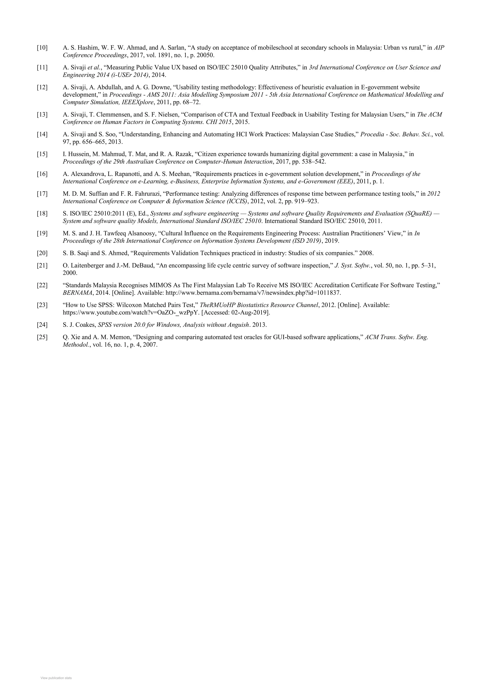[10] A. S. Hashim, W. F. W. Ahmad, and A. Sarlan, “A study on acceptance of mobileschool at secondary schools in Malaysia: Urban vs rural,” in AIP
Conference Proceedings, 2017, vol. 1891, no. 1, p. 20050.
[11] A. Sivaji et al., “Measuring Public Value UX based on ISO/IEC 25010 Quality Attributes,” in 3rd International Conference on User Science and
Engineering 2014 (i-USEr 2014), 2014.
[12] A. Sivaji, A. Abdullah, and A. G. Downe, “Usability testing methodology: Effectiveness of heuristic evaluation in E-government website
development,” in Proceedings - AMS 2011: Asia Modelling Symposium 2011 - 5th Asia International Conference on Mathematical Modelling and
Computer Simulation, IEEEXplore, 2011, pp. 68–72.
[13] A. Sivaji, T. Clemmensen, and S. F. Nielsen, “Comparison of CTA and Textual Feedback in Usability Testing for Malaysian Users,” in The ACM
Conference on Human Factors in Computing Systems. CHI 2015, 2015.
[14] A. Sivaji and S. Soo, “Understanding, Enhancing and Automating HCI Work Practices: Malaysian Case Studies,” Procedia - Soc. Behav. Sci., vol.
97, pp. 656–665, 2013.
[15] I. Hussein, M. Mahmud, T. Mat, and R. A. Razak, “Citizen experience towards humanizing digital government: a case in Malaysia,” in
Proceedings of the 29th Australian Conference on Computer-Human Interaction, 2017, pp. 538–542.
[16] A. Alexandrova, L. Rapanotti, and A. S. Meehan, “Requirements practices in e-government solution development,” in Proceedings of the
International Conference on e-Learning, e-Business, Enterprise Information Systems, and e-Government (EEE), 2011, p. 1.
[17] M. D. M. Suffian and F. R. Fahrurazi, “Performance testing: Analyzing differences of response time between performance testing tools,” in 2012
International Conference on Computer & Information Science (ICCIS), 2012, vol. 2, pp. 919–923.
[18] S. ISO/IEC 25010:2011 (E), Ed., Systems and software engineering — Systems and software Quality Requirements and Evaluation (SQuaRE) —
System and software quality Models, International Standard ISO/IEC 25010. International Standard ISO/IEC 25010, 2011.
[19] M. S. and J. H. Tawfeeq Alsanoosy, “Cultural Influence on the Requirements Engineering Process: Australian Practitioners’ View,” in In
Proceedings of the 28th International Conference on Information Systems Development (ISD 2019), 2019.
[20] S. B. Saqi and S. Ahmed, “Requirements Validation Techniques practiced in industry: Studies of six companies.” 2008.
[21] O. Laitenberger and J.-M. DeBaud, “An encompassing life cycle centric survey of software inspection,” J. Syst. Softw., vol. 50, no. 1, pp. 5–31,
2000.
[22] “Standards Malaysia Recognises MIMOS As The First Malaysian Lab To Receive MS ISO/IEC Accreditation Certificate For Software Testing,”
BERNAMA, 2014. [Online]. Available: http://www.bernama.com/bernama/v7/newsindex.php?id=1011837.
[23] “How to Use SPSS: Wilcoxon Matched Pairs Test,” TheRMUoHP Biostatistics Resource Channel, 2012. [Online]. Available:
https://www.youtube.com/watch?v=OaZO-_wzPpY. [Accessed: 02-Aug-2019].
[24] S. J. Coakes, SPSS version 20.0 for Windows, Analysis without Anguish. 2013.
[25] Q. Xie and A. M. Memon, “Designing and comparing automated test oracles for GUI-based software applications,” ACM Trans. Softw. Eng.
Methodol., vol. 16, no. 1, p. 4, 2007.
View publication stats
View publication stats
 