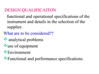 DESIGN QUALIFICAITON
functional and operational specifications of the
instrument and details in the selection of the
supplier.
What are to be considered??
 analytical problems
use of equipment
Environment
Functional and performance specifications.
 