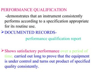 PERFORMANCE QUALIFICATION
-demonstrates that an instrument consistently
performs according to a specification appropriate
for its routine use.
DOCUMENTED RECORDS-
performance qualification report
Shows satisfactory performance over a period of
time, carried out long to prove that the equipment
is under control and turns out product of specified
quality consistently.
 