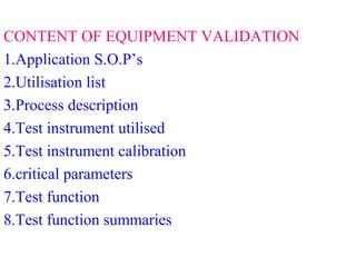 CONTENT OF EQUIPMENT VALIDATION
1.Application S.O.P’s
2.Utilisation list
3.Process description
4.Test instrument utilised
5.Test instrument calibration
6.critical parameters
7.Test function
8.Test function summaries
 