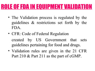 • The Validation process is regulated by the
guidelines & restrictions set forth by the
FDA.
• CFR: Code of Federal Regulation
created by US Government that sets
guidelines pertaining for food and drugs.
• Validation rules are given in the 21 CFR
Part 210 & Part 211 as the part of cGMP.
ROLE OF FDA IN EQUIPMENT VALIDATION
 