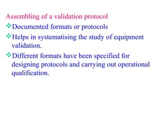 Assembling of a validation protocol
Documented formats or protocols
Helps in systematising the study of equipment
validation.
Different formats have been specified for
designing protocols and carrying out operational
qualification.
 