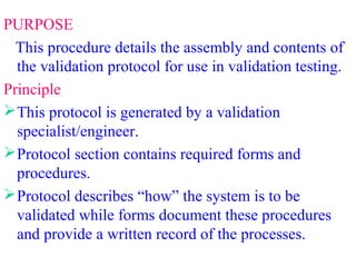 PURPOSE
This procedure details the assembly and contents of
the validation protocol for use in validation testing.
Principle
This protocol is generated by a validation
specialist/engineer.
Protocol section contains required forms and
procedures.
Protocol describes “how” the system is to be
validated while forms document these procedures
and provide a written record of the processes.
 