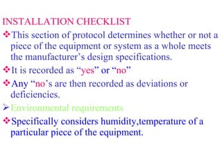 INSTALLATION CHECKLIST
This section of protocol determines whether or not a
piece of the equipment or system as a whole meets
the manufacturer’s design specifications.
It is recorded as “yes” or “no”
Any “no’s are then recorded as deviations or
deficiencies.
Environmental requirements
Specifically considers humidity,temperature of a
particular piece of the equipment.
 