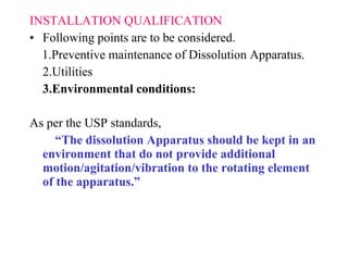 INSTALLATION QUALIFICATION
• Following points are to be considered.
1.Preventive maintenance of Dissolution Apparatus.
2.Utilities
3.Environmental conditions:
As per the USP standards,
“The dissolution Apparatus should be kept in an
environment that do not provide additional
motion/agitation/vibration to the rotating element
of the apparatus.”
 