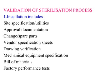 VALIDATION OF STERILISATION PROCESS
1.Installation includes
Site specification/utilities
Approval documentation
Change/spare parts
Vendor specification sheets
Drawing verification
Mechanical equipment specification
Bill of materials
Factory performance tests
 
