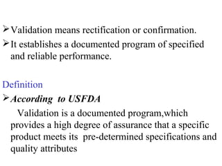 Validation means rectification or confirmation.
It establishes a documented program of specified
and reliable performance.
Definition
According to USFDA
Validation is a documented program,which
provides a high degree of assurance that a specific
product meets its pre-determined specifications and
quality attributes
 