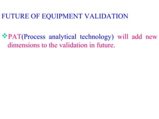 FUTURE OF EQUIPMENT VALIDATION
PAT(Process analytical technology) will add new
dimensions to the validation in future.
 