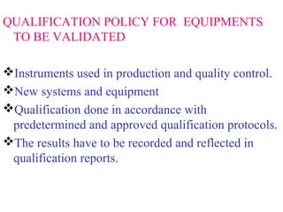 QUALIFICATION POLICY FOR EQUIPMENTS
TO BE VALIDATED
Instruments used in production and quality control.
New systems and equipment
Qualification done in accordance with
predetermined and approved qualification protocols.
The results have to be recorded and reflected in
qualification reports.
 