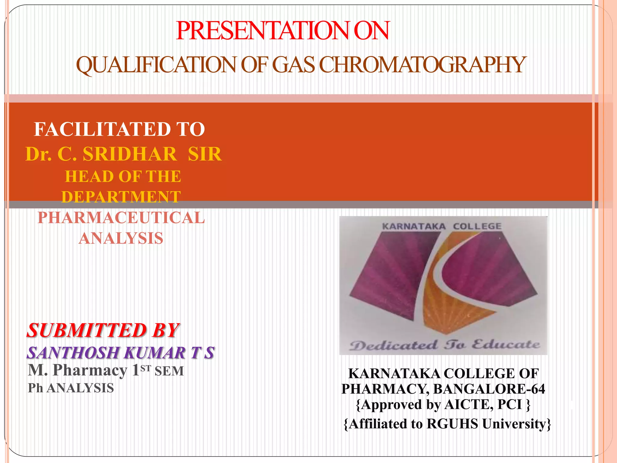 PRESENTATIONON
QUALIFICATIONOFGASCHROMATOGRAPHY
KARNATAKA COLLEGE OF
PHARMACY, BANGALORE-64
{Approved by AICTE, PCI }
{Affiliated to RGUHS University}
1
SUBMITTED BY
SANTHOSH KUMAR T S
M. Pharmacy 1ST SEM
Ph ANALYSIS
FACILITATED TO
Dr. C. SRIDHAR SIR
HEAD OF THE
DEPARTMENT
PHARMACEUTICAL
ANALYSIS
 