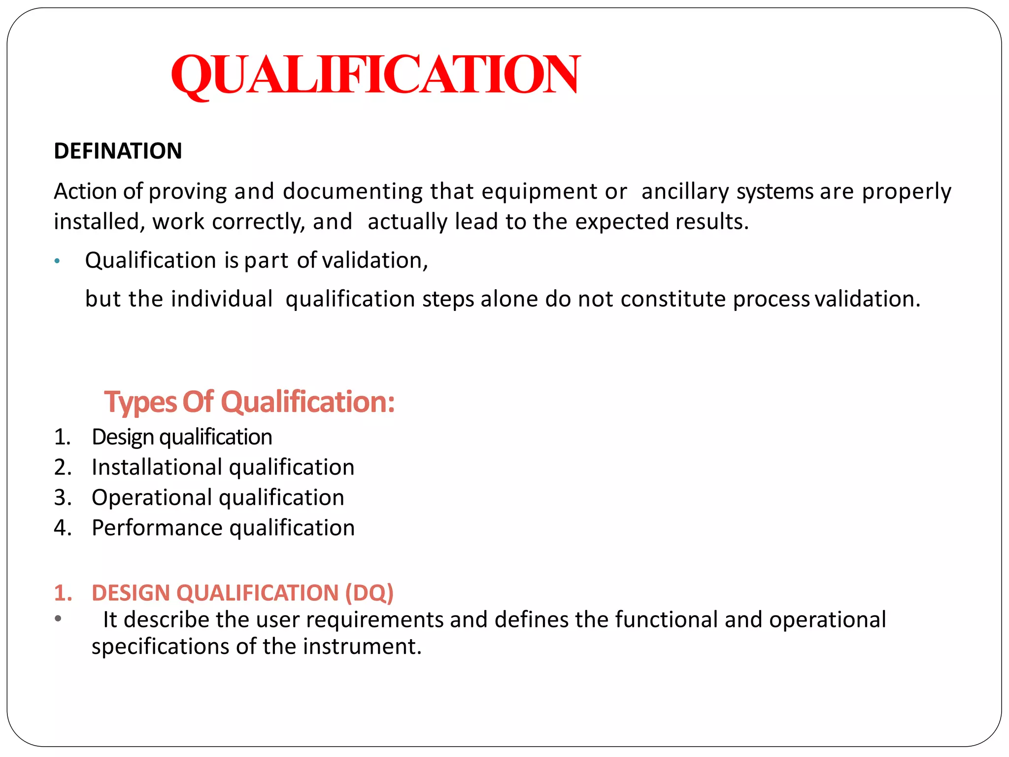 QUALIFICATION
DEFINATION
Action of proving and documenting that equipment or ancillary systems are properly
installed, work correctly, and actually lead to the expected results.
• Qualification is part of validation,
but the individual qualification steps alone do not constitute process validation.
TypesOf Qualification:
1. Designqualification
2. Installational qualification
3. Operational qualification
4. Performance qualification
1. DESIGN QUALIFICATION (DQ)
• It describe the user requirements and defines the functional and operational
specifications of the instrument.
 