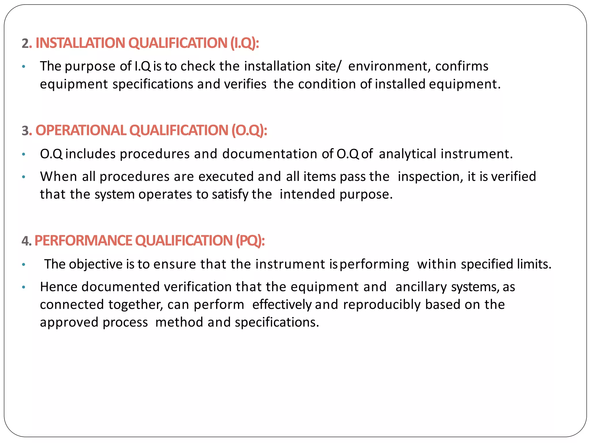 2. INSTALLATIONQUALIFICATION(I.Q):
• The purpose of I.Q is to check the installation site/ environment, confirms
equipment specifications and verifies the condition of installed equipment.
3. OPERATIONALQUALIFICATION(O.Q):
• O.Q includes procedures and documentation of O.Qof analytical instrument.
• When all procedures are executed and all items pass the inspection, it is verified
that the system operates to satisfy the intended purpose.
4.PERFORMANCEQUALIFICATION(PQ):
• The objective is to ensure that the instrument isperforming within specified limits.
• Hence documented verification that the equipment and ancillary systems, as
connected together, can perform effectively and reproducibly based on the
approved process method and specifications.
 