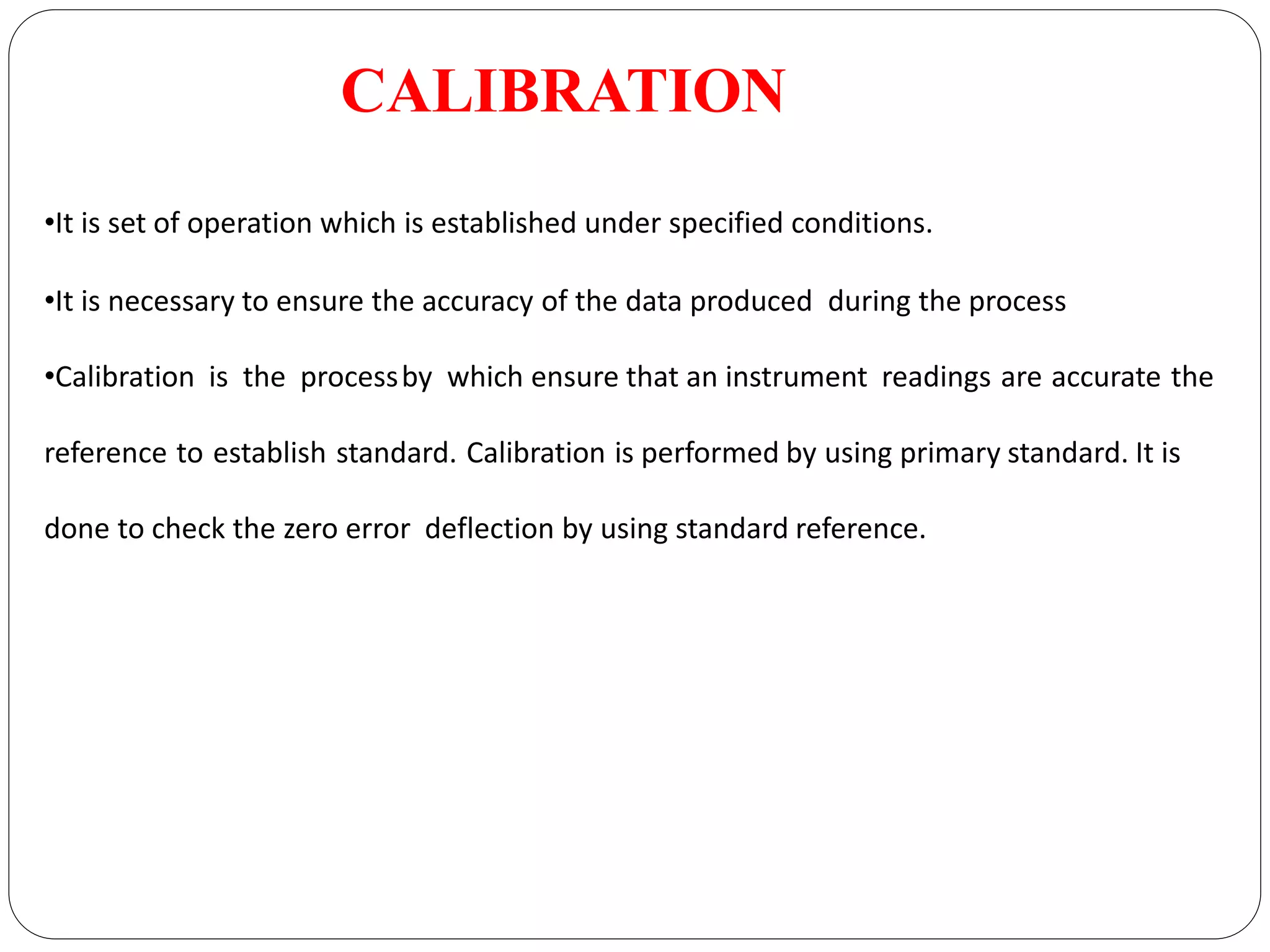CALIBRATION
•It is set of operation which is established under specified conditions.
•It is necessary to ensure the accuracy of the data produced during the process
•Calibration is the processby which ensure that an instrument readings are accurate the
reference to establish standard. Calibration is performed by using primary standard. It is
done to check the zero error deflection by using standard reference.
 