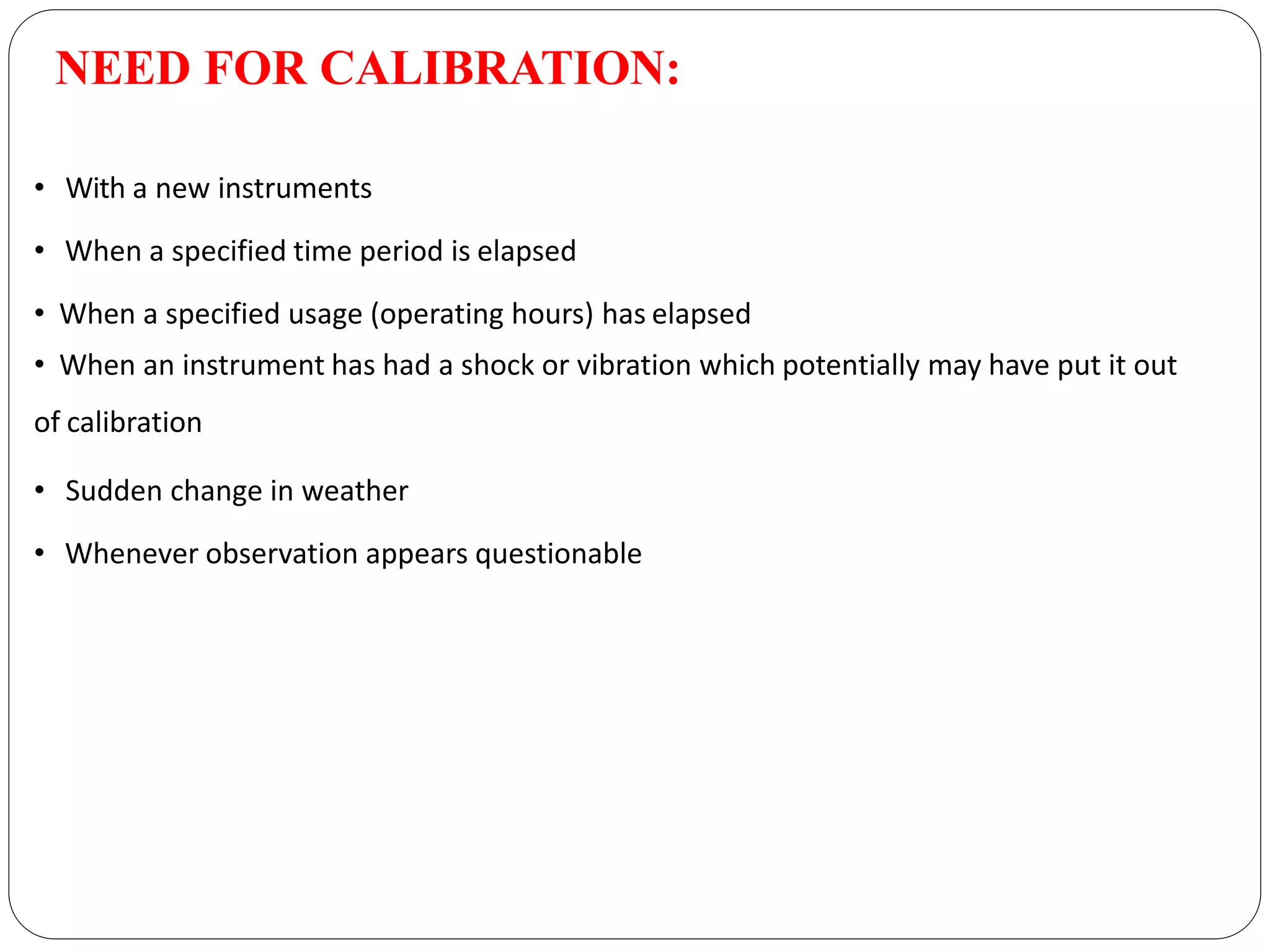 NEED FOR CALIBRATION:
• With a new instruments
• When a specified time period is elapsed
• When a specified usage (operating hours) has elapsed
• When an instrument has had a shock or vibration which potentially may have put it out
of calibration
• Sudden change in weather
• Whenever observation appears questionable
 