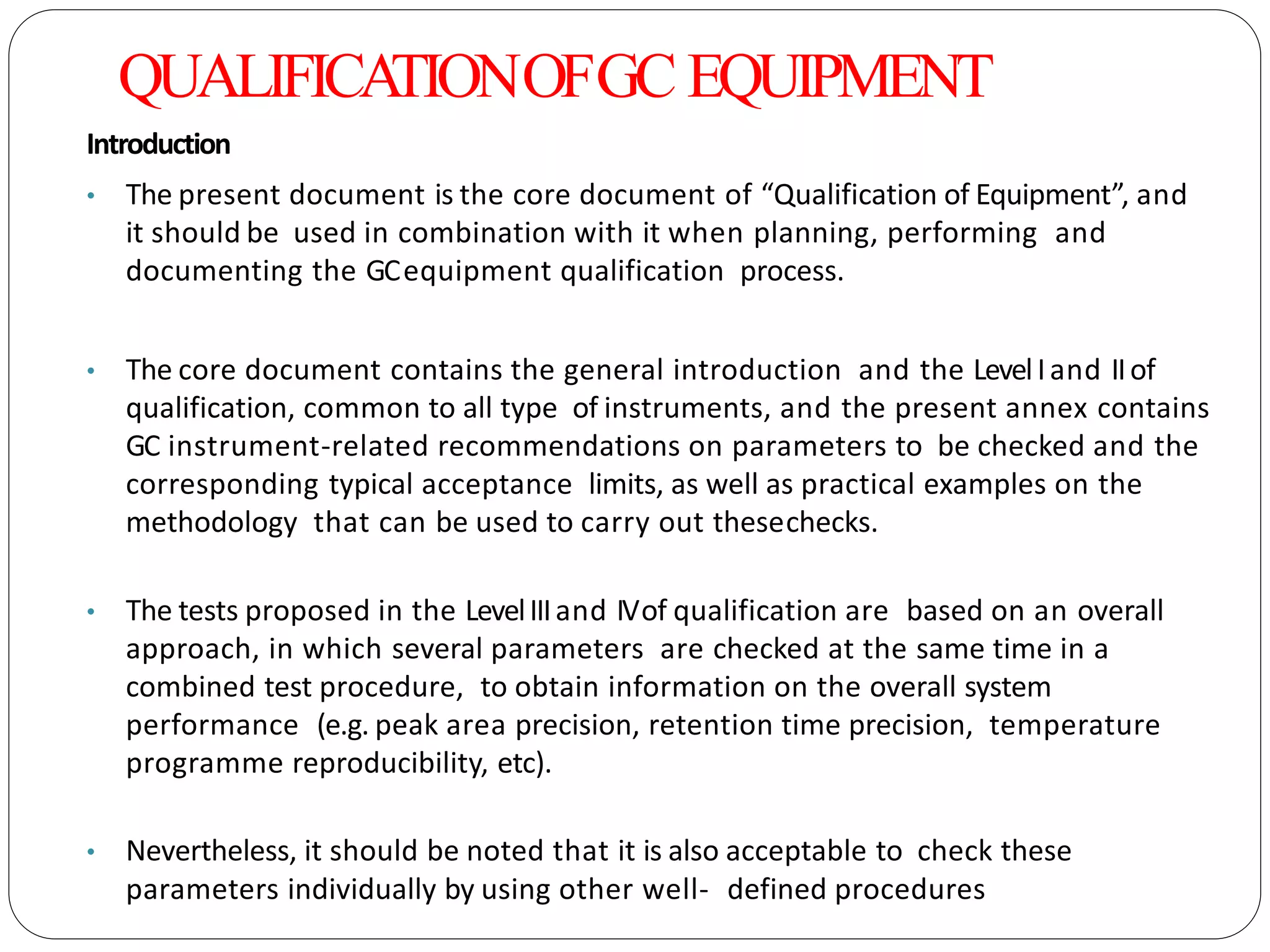 QUALIFICATIONOFGC EQUIPMENT
Introduction
• The present document is the core document of “Qualification of Equipment”, and
it should be used in combination with it when planning, performing and
documenting the GCequipment qualification process.
• The core document contains the general introduction and the LevelIand IIof
qualification, common to all type of instruments, and the present annex contains
GC instrument-related recommendations on parameters to be checked and the
corresponding typical acceptance limits, as well as practical examples on the
methodology that can be used to carry out thesechecks.
• The tests proposed in the LevelIIIand IVof qualification are based on an overall
approach, in which several parameters are checked at the same time in a
combined test procedure, to obtain information on the overall system
performance (e.g. peak area precision, retention time precision, temperature
programme reproducibility, etc).
• Nevertheless, it should be noted that it is also acceptable to check these
parameters individually by using other well- defined procedures
 