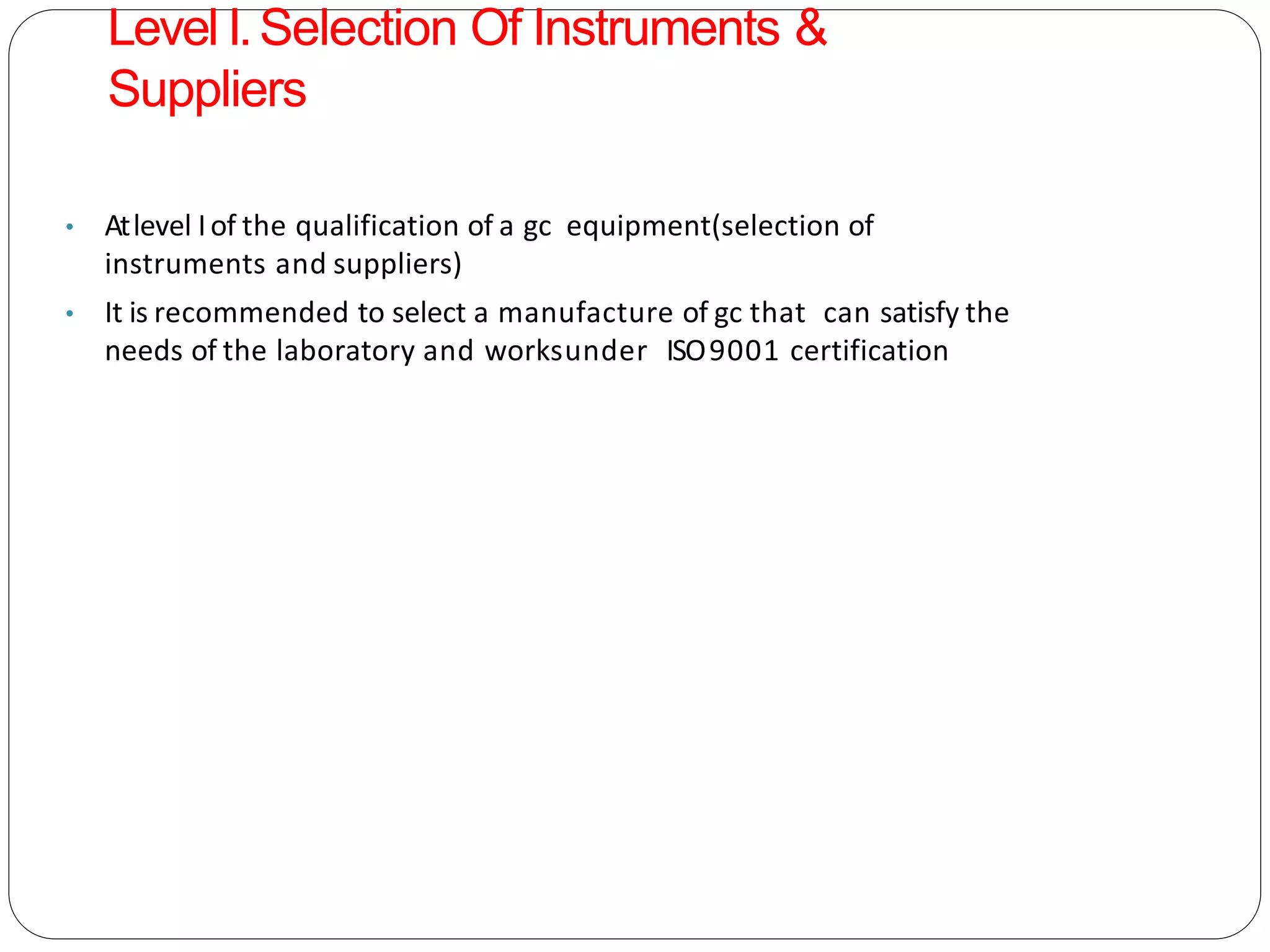 Level I.Selection Of Instruments &
Suppliers
• Atlevel Iof the qualification of a gc equipment(selection of
instruments and suppliers)
• It is recommended to select a manufacture of gc that can satisfy the
needs of the laboratory and worksunder ISO9001 certification
 