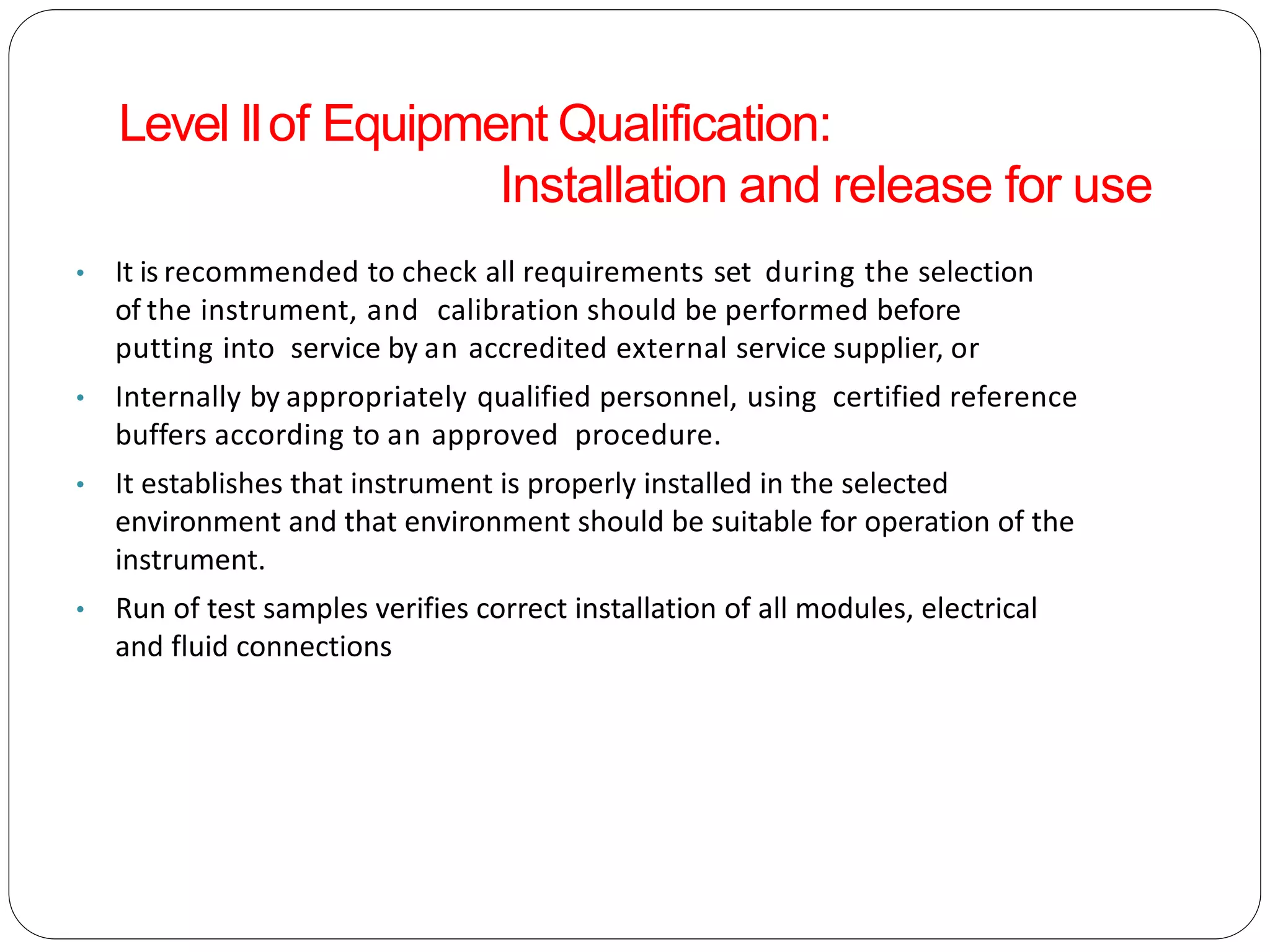 • It is recommended to check all requirements set during the selection
of the instrument, and calibration should be performed before
putting into service by an accredited external service supplier, or
• Internally by appropriately qualified personnel, using certified reference
buffers according to an approved procedure.
• It establishes that instrument is properly installed in the selected
environment and that environment should be suitable for operation of the
instrument.
• Run of test samples verifies correct installation of all modules, electrical
and fluid connections
Level IIof Equipment Qualification:
Installation and release for use
 