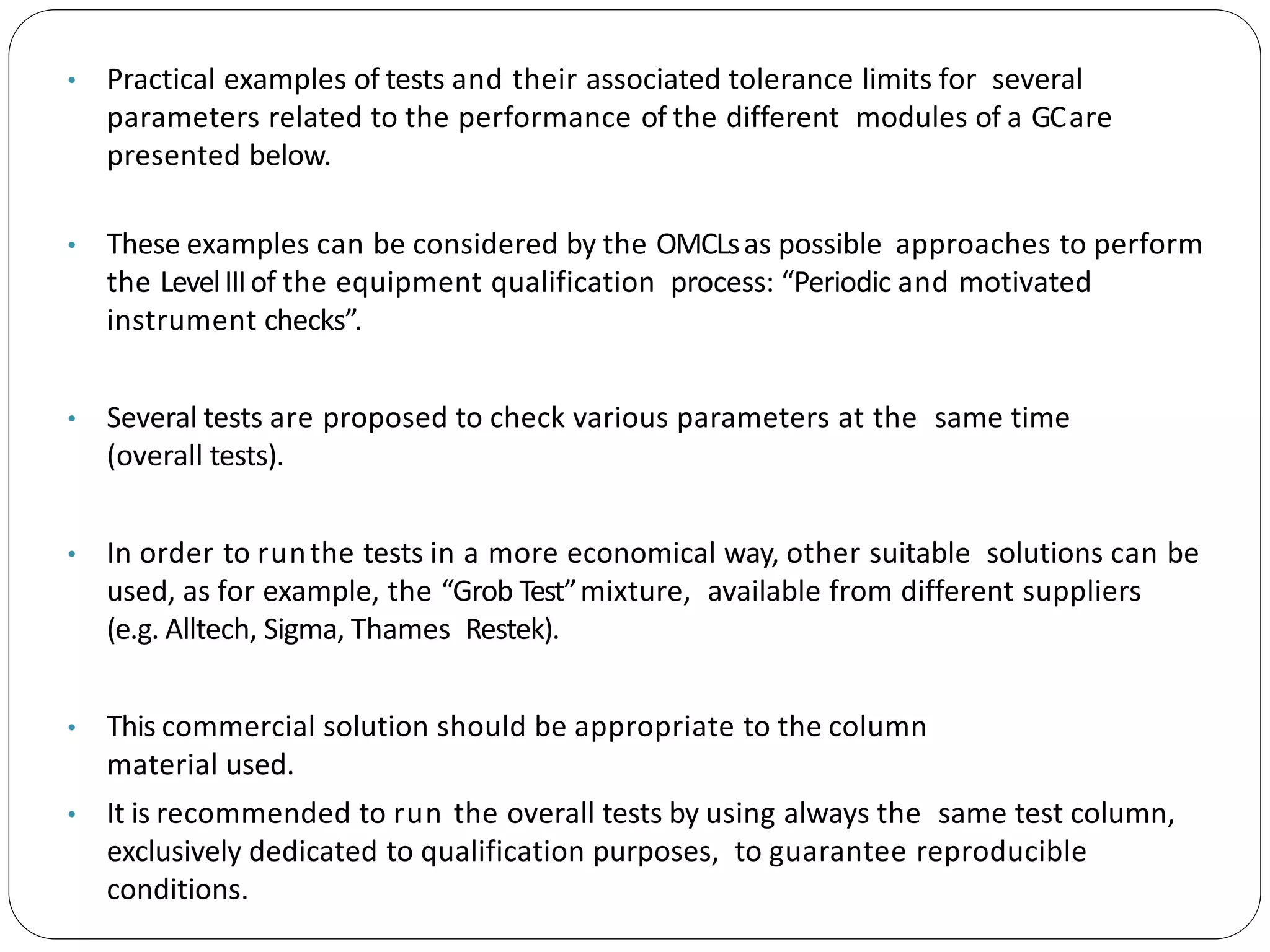 • Practical examples of tests and their associated tolerance limits for several
parameters related to the performance of the different modules of a GCare
presented below.
• These examples can be considered by the OMCLsas possible approaches to perform
the LevelIIIof the equipment qualification process: “Periodic and motivated
instrument checks”.
• Several tests are proposed to check various parameters at the same time
(overall tests).
• In order to runthe tests in a more economical way, other suitable solutions can be
used, as for example, the “Grob Test”mixture, available from different suppliers
(e.g. Alltech, Sigma, Thames Restek).
• This commercial solution should be appropriate to the column
material used.
• It is recommended to run the overall tests by using always the same test column,
exclusively dedicated to qualification purposes, to guarantee reproducible
conditions.
 