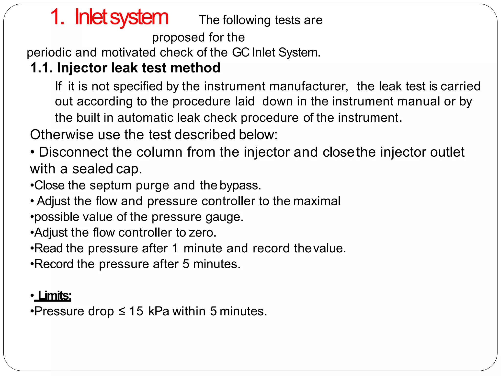 1.1. Injector leak test method
If it is not specified by the instrument manufacturer, the leak test is carried
out according to the procedure laid down in the instrument manual or by
the built in automatic leak check procedure of the instrument.
Otherwise use the test described below:
• Disconnect the column from the injector and closethe injector outlet
with a sealed cap.
•Close the septum purge and the bypass.
• Adjust the flow and pressure controller to the maximal
•possible value of the pressure gauge.
•Adjust the flow controller to zero.
•Read the pressure after 1 minute and record thevalue.
•Record the pressure after 5 minutes.
• Limits:
•Pressure drop ≤ 15 kPa within 5 minutes.
1. Inletsystem The following tests are
proposed for the
periodic and motivated check of the GCInlet System.
 
