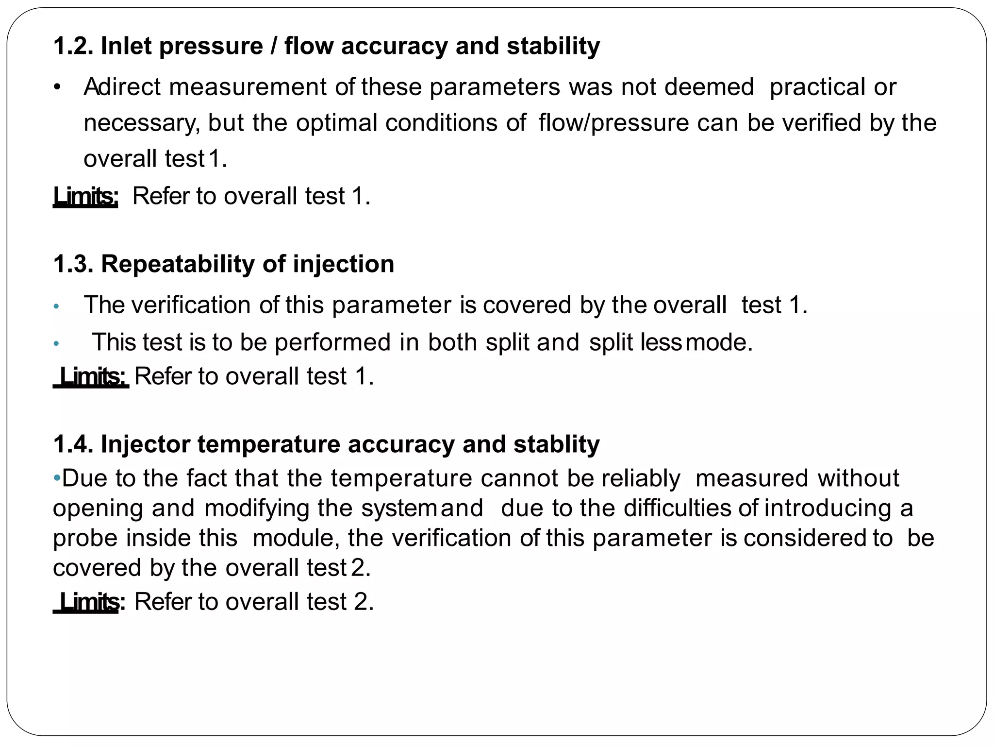 1.2. Inlet pressure / flow accuracy and stability
• Adirect measurement of these parameters was not deemed practical or
necessary, but the optimal conditions of flow/pressure can be verified by the
overall test1.
Limits: Refer to overall test 1.
1.3. Repeatability of injection
• The verification of this parameter is covered by the overall test 1.
• This test is to be performed in both split and split lessmode.
Limits: Refer to overall test 1.
1.4. Injector temperature accuracy and stablity
•Due to the fact that the temperature cannot be reliably measured without
opening and modifying the systemand due to the difficulties of introducing a
probe inside this module, the verification of this parameter is considered to be
covered by the overall test 2.
Limits: Refer to overall test 2.
 