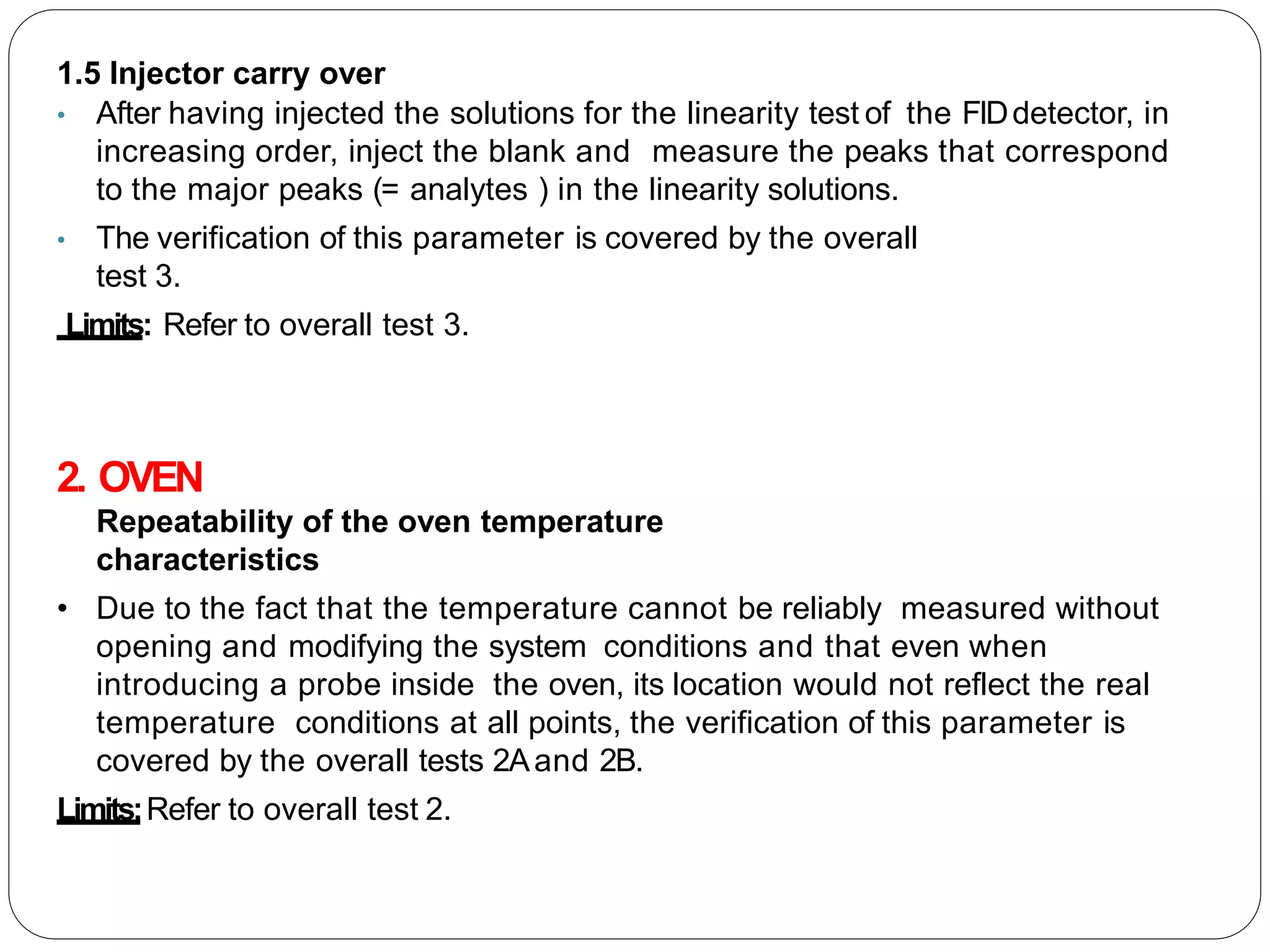 1.5 Injector carry over
• After having injected the solutions for the linearity test of the FIDdetector, in
increasing order, inject the blank and measure the peaks that correspond
to the major peaks (= analytes ) in the linearity solutions.
• The verification of this parameter is covered by the overall
test 3.
Limits: Refer to overall test 3.
2. OVEN
Repeatability of the oven temperature
characteristics
• Due to the fact that the temperature cannot be reliably measured without
opening and modifying the system conditions and that even when
introducing a probe inside the oven, its location would not reflect the real
temperature conditions at all points, the verification of this parameter is
covered by the overall tests 2Aand 2B.
Limits:Refer to overall test 2.
 