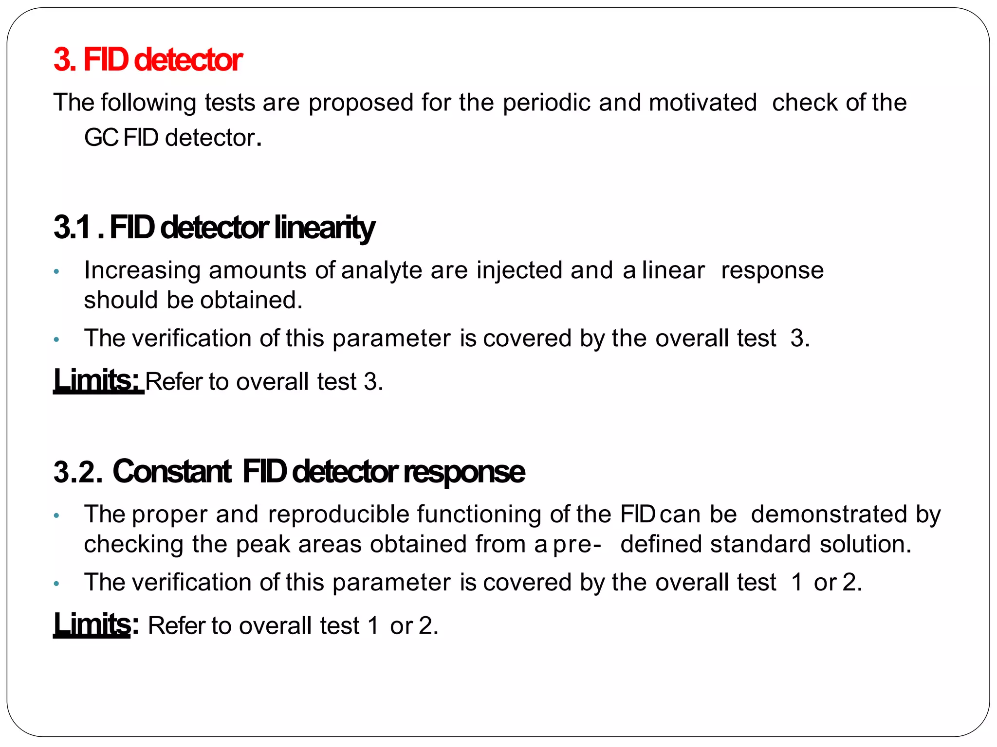 3. FIDdetector
The following tests are proposed for the periodic and motivated check of the
GCFID detector.
3.1.FIDdetectorlinearity
• Increasing amounts of analyte are injected and a linear response
should be obtained.
• The verification of this parameter is covered by the overall test 3.
Limits:Refer to overall test 3.
3.2. Constant FIDdetectorresponse
• The proper and reproducible functioning of the FIDcan be demonstrated by
checking the peak areas obtained from a pre- defined standard solution.
• The verification of this parameter is covered by the overall test 1 or 2.
Limits: Refer to overall test 1 or 2.
 
