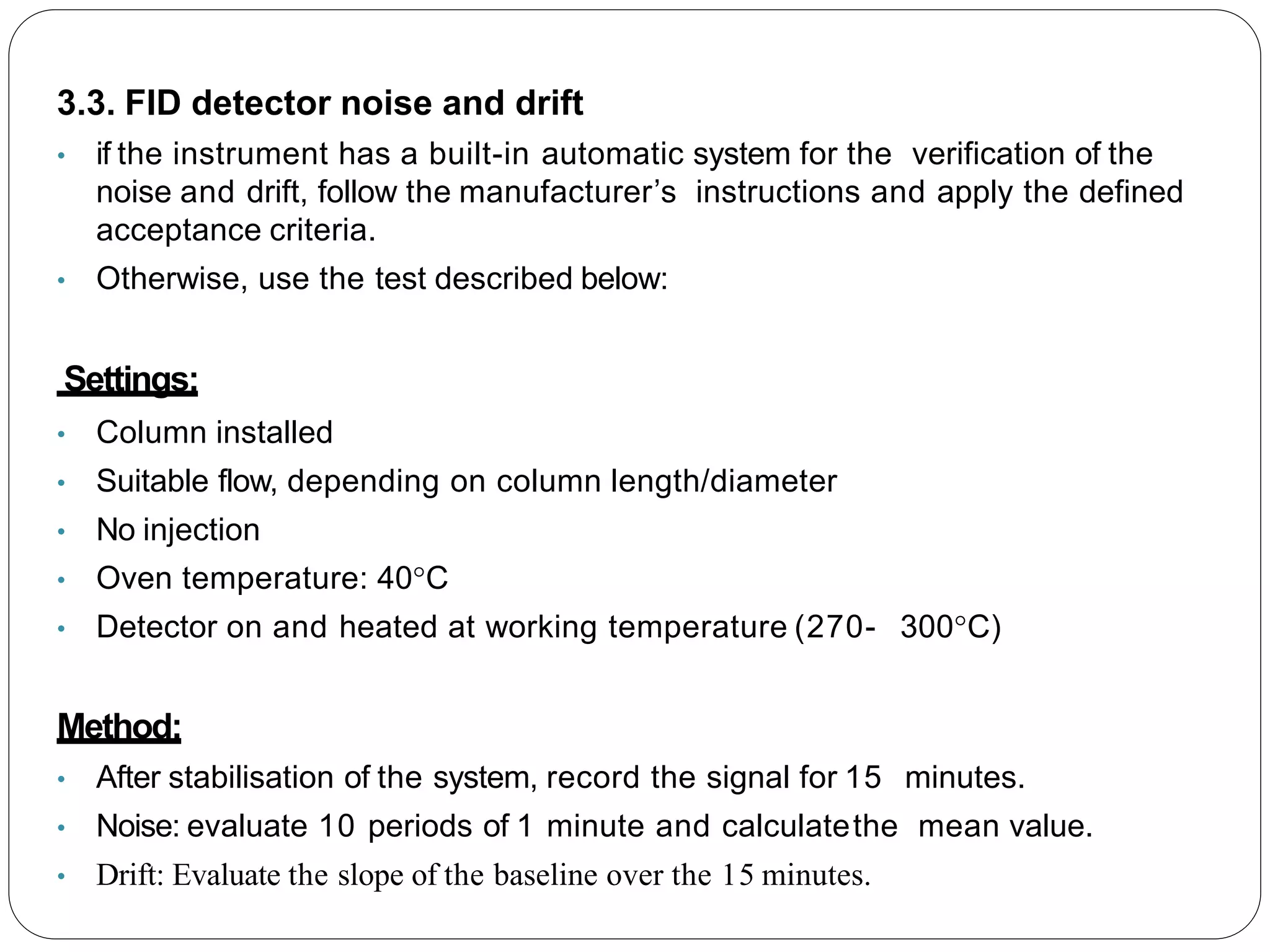 3.3. FID detector noise and drift
• if the instrument has a built-in automatic system for the verification of the
noise and drift, follow the manufacturer’s instructions and apply the defined
acceptance criteria.
• Otherwise, use the test described below:
Settings:
• Column installed
• Suitable flow, depending on column length/diameter
• No injection
• Oven temperature: 40°C
• Detector on and heated at working temperature (270- 300°C)
Method:
• After stabilisation of the system, record the signal for 15 minutes.
• Noise: evaluate 10 periods of 1 minute and calculatethe mean value.
• Drift: Evaluate the slope of the baseline over the 15 minutes.
 