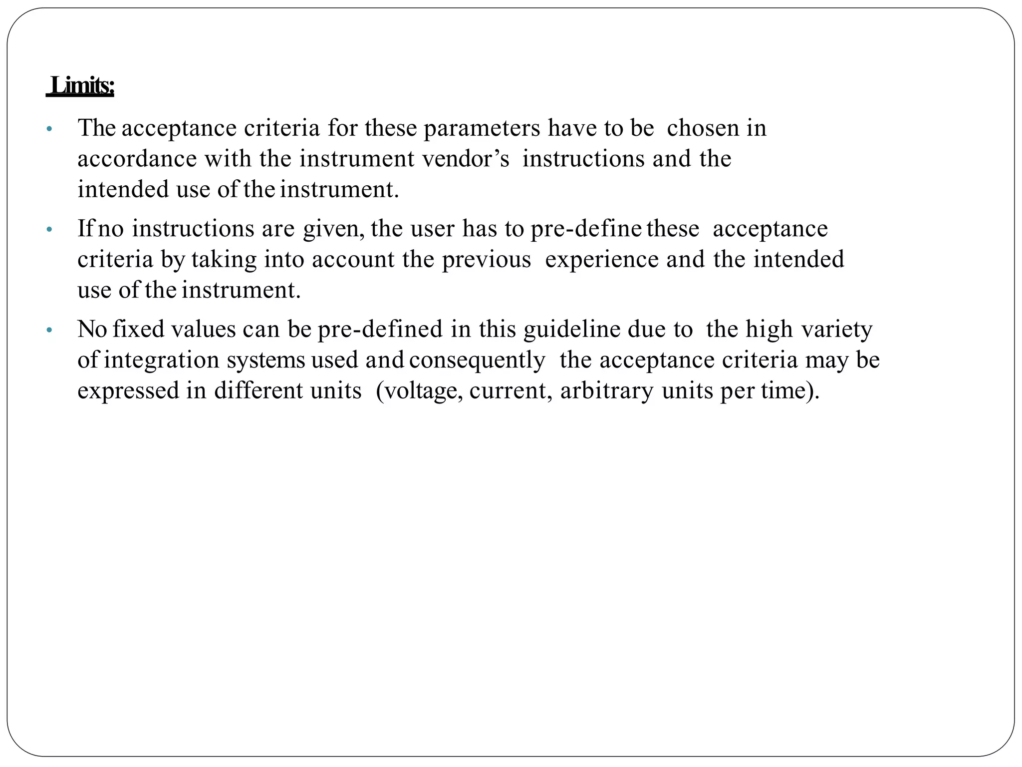 Limits:
• The acceptance criteria for these parameters have to be chosen in
accordance with the instrument vendor’s instructions and the
intended use of the instrument.
• If no instructions are given, the user has to pre-define these acceptance
criteria by taking into account the previous experience and the intended
use of the instrument.
• No fixed values can be pre-defined in this guideline due to the high variety
of integration systems used and consequently the acceptance criteria may be
expressed in different units (voltage, current, arbitrary units per time).
 