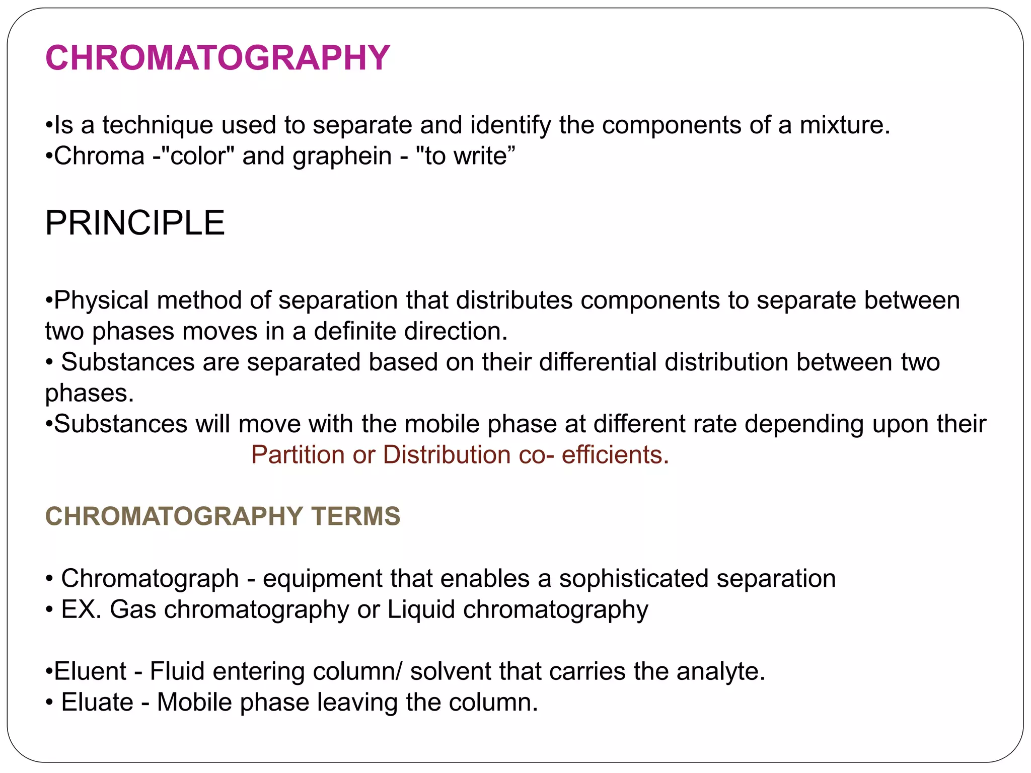 CHROMATOGRAPHY
•Is a technique used to separate and identify the components of a mixture.
•Chroma -"color" and graphein - "to write”
PRINCIPLE
•Physical method of separation that distributes components to separate between
two phases moves in a definite direction.
• Substances are separated based on their differential distribution between two
phases.
•Substances will move with the mobile phase at different rate depending upon their
Partition or Distribution co- efficients.
CHROMATOGRAPHY TERMS
• Chromatograph - equipment that enables a sophisticated separation
• EX. Gas chromatography or Liquid chromatography
•Eluent - Fluid entering column/ solvent that carries the analyte.
• Eluate - Mobile phase leaving the column.
 