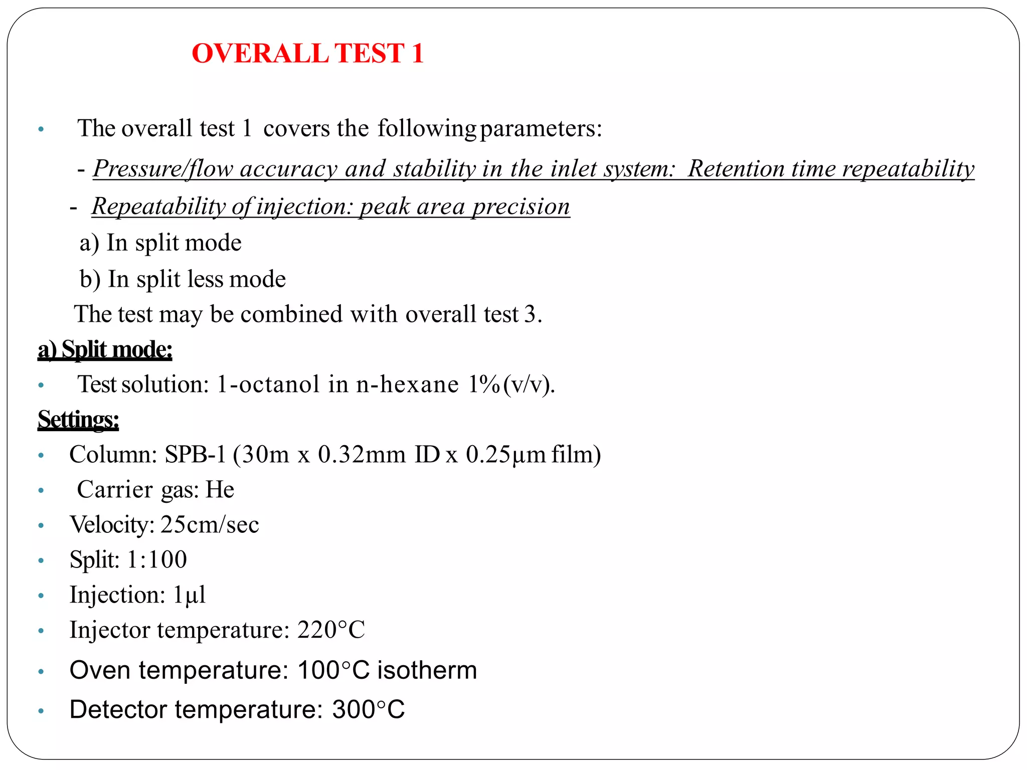 OVERALLTEST 1
• The overall test 1 covers the followingparameters:
- Pressure/flow accuracy and stability in the inlet system: Retention time repeatability
- Repeatability of injection: peak area precision
a) In split mode
b) In split less mode
The test may be combined with overall test 3.
a) Split mode:
• Test solution: 1-octanol in n-hexane 1%(v/v).
Settings:
• Column: SPB-1 (30m x 0.32mm ID x 0.25µm film)
• Carrier gas: He
• Velocity: 25cm/sec
• Split: 1:100
• Injection: 1µl
• Injector temperature: 220°C
• Oven temperature: 100°C isotherm
• Detector temperature: 300°C
 