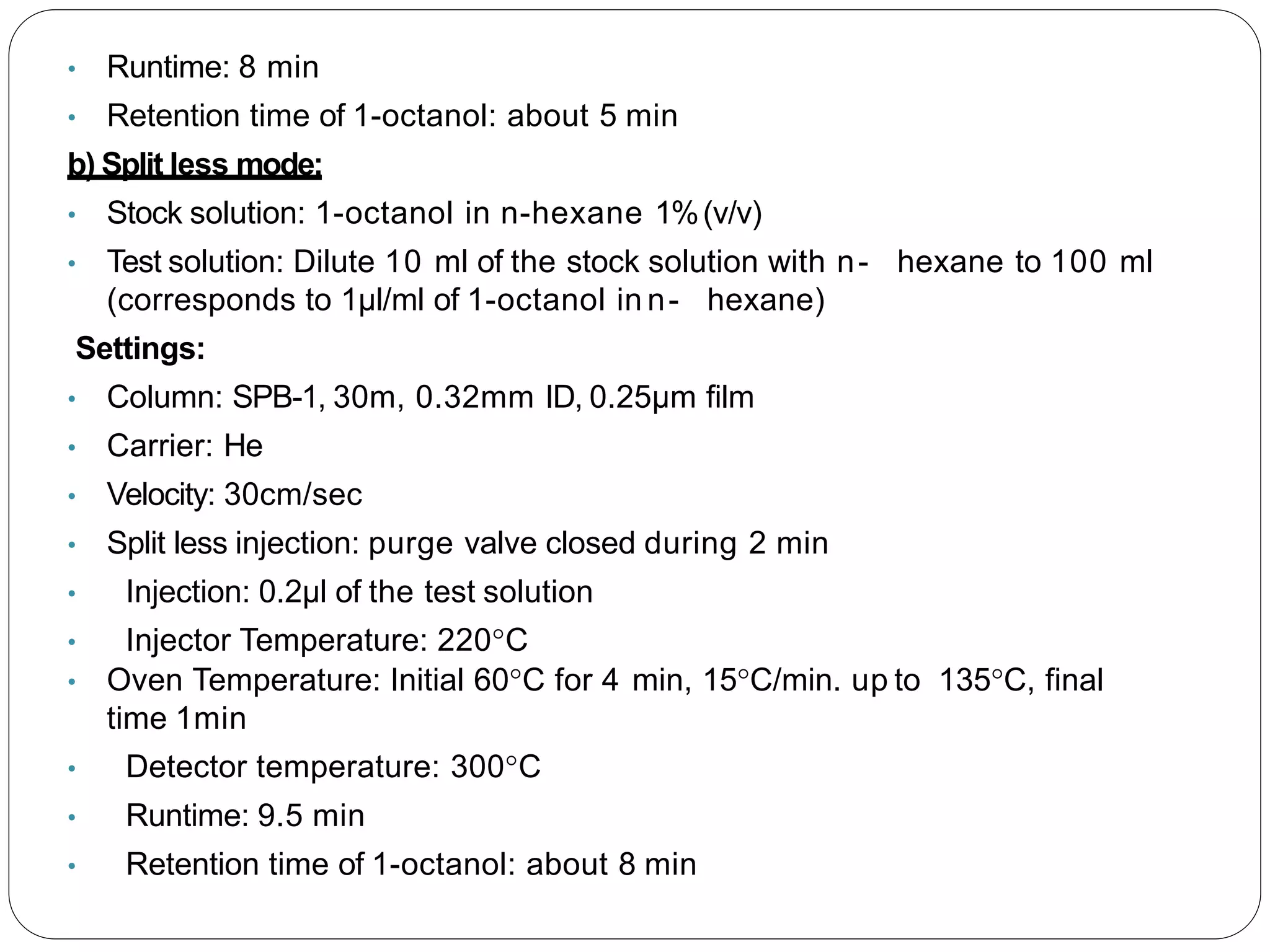 • Runtime: 8 min
• Retention time of 1-octanol: about 5 min
b) Split less mode:
• Stock solution: 1-octanol in n-hexane 1%(v/v)
• Test solution: Dilute 10 ml of the stock solution with n- hexane to 100 ml
(corresponds to 1µl/ml of 1-octanol in n- hexane)
Settings:
• Column: SPB-1, 30m, 0.32mm ID, 0.25µm film
• Carrier: He
• Velocity: 30cm/sec
• Split less injection: purge valve closed during 2 min
• Injection: 0.2µl of the test solution
• Injector Temperature: 220°C
• Oven Temperature: Initial 60°C for 4 min, 15°C/min. up to 135°C, final
time 1min
• Detector temperature: 300°C
• Runtime: 9.5 min
• Retention time of 1-octanol: about 8 min
 