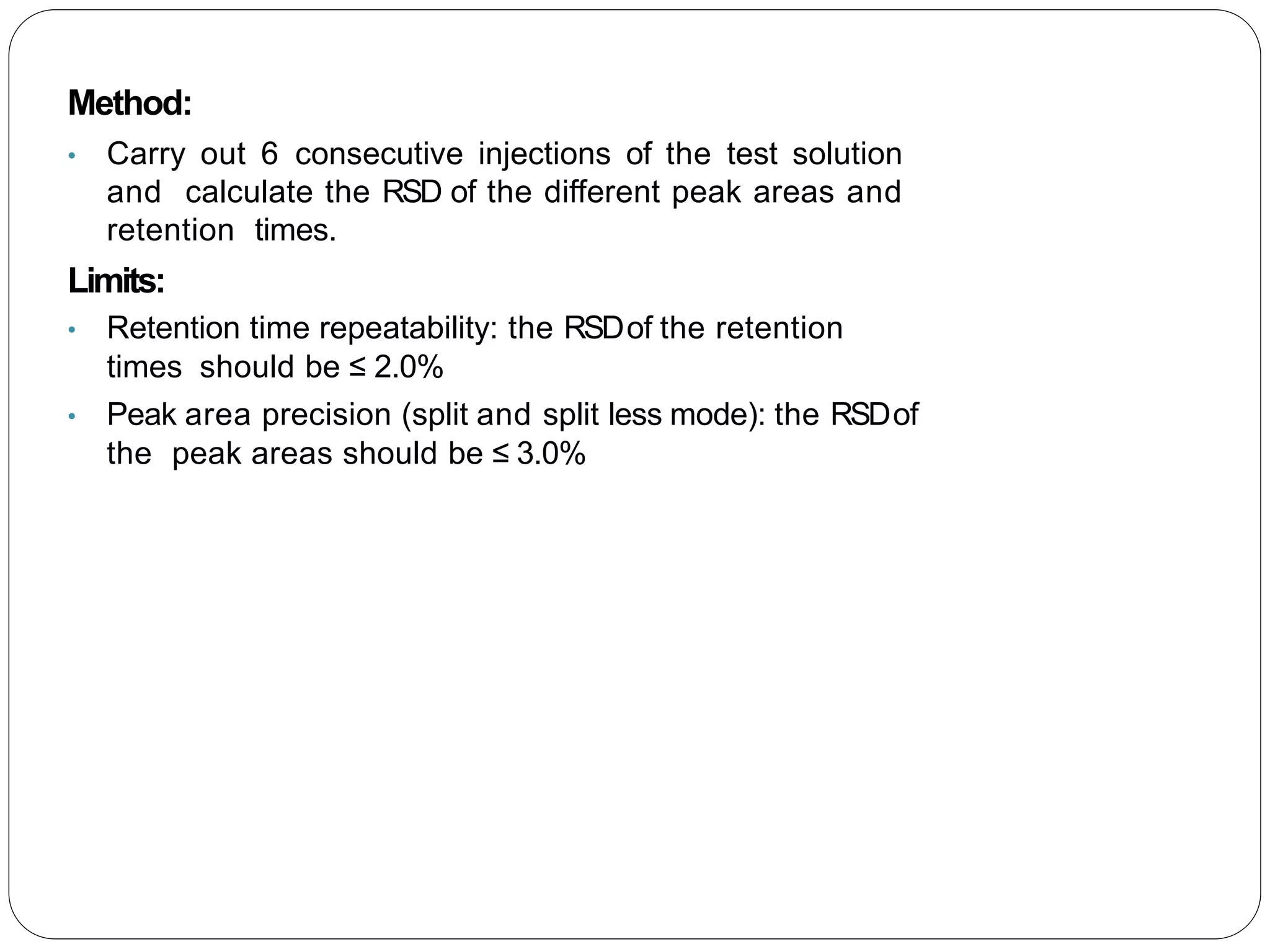 Method:
• Carry out 6 consecutive injections of the test solution
and calculate the RSD of the different peak areas and
retention times.
Limits:
• Retention time repeatability: the RSDof the retention
times should be ≤ 2.0%
• Peak area precision (split and split less mode): the RSDof
the peak areas should be ≤ 3.0%
 