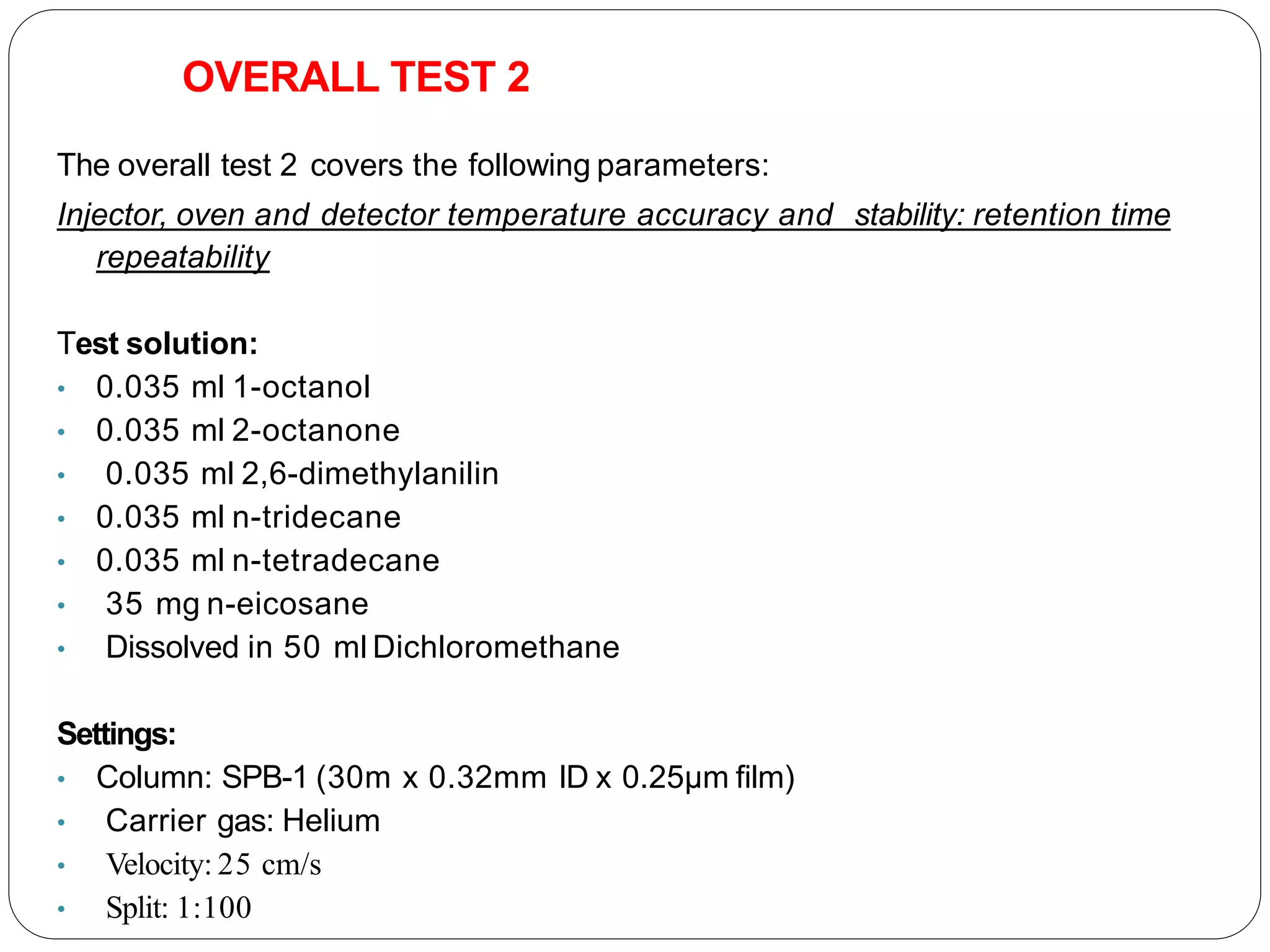OVERALL TEST 2
The overall test 2 covers the following parameters:
Injector, oven and detector temperature accuracy and stability: retention time
repeatability
Test solution:
• 0.035 ml 1-octanol
• 0.035 ml 2-octanone
• 0.035 ml 2,6-dimethylanilin
• 0.035 ml n-tridecane
• 0.035 ml n-tetradecane
• 35 mg n-eicosane
• Dissolved in 50 ml Dichloromethane
Settings:
• Column: SPB-1 (30m x 0.32mm ID x 0.25µm film)
• Carrier gas: Helium
• Velocity: 25 cm/s
• Split: 1:100
 