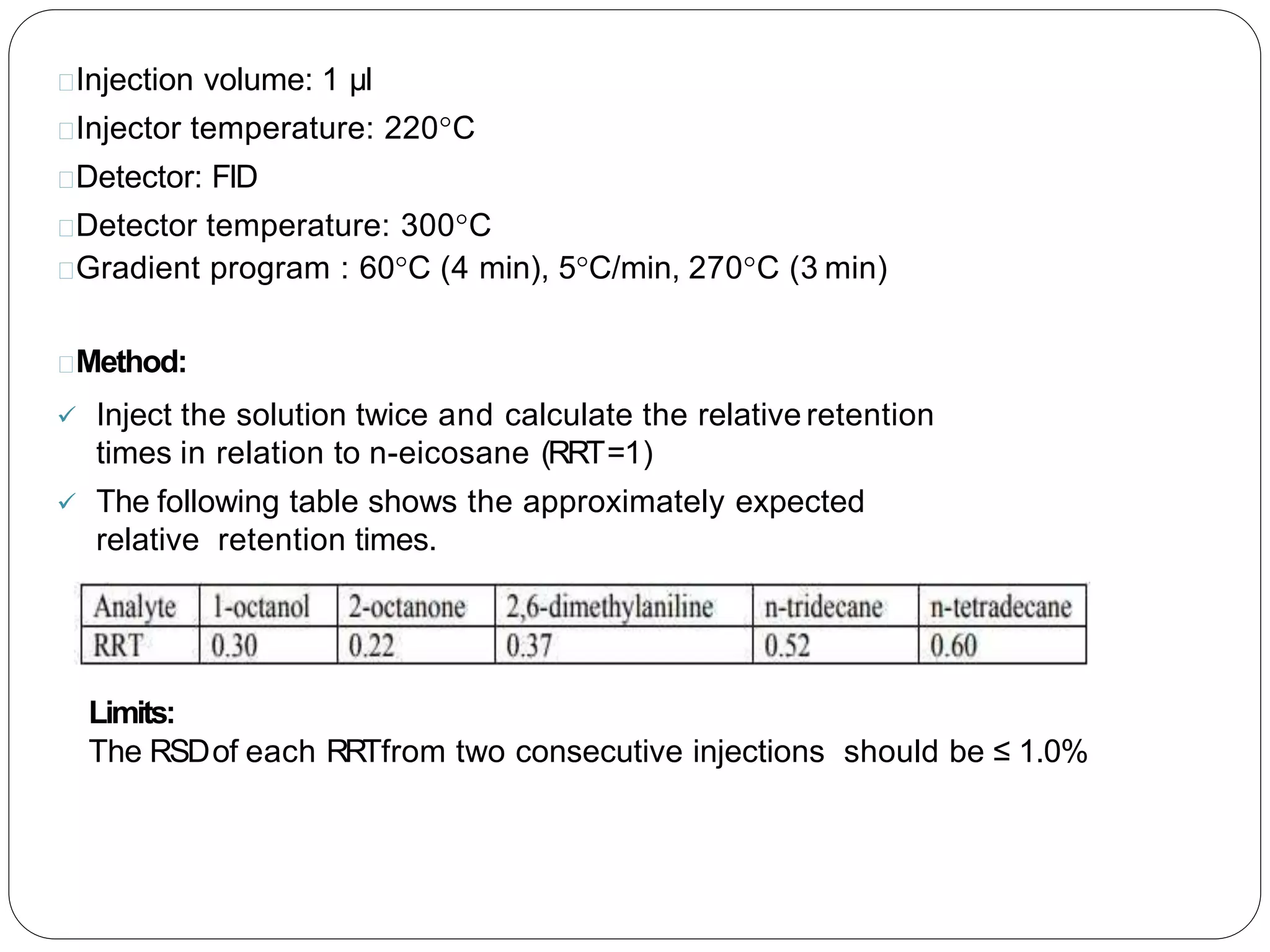 Injection volume: 1 µl
Injector temperature: 220°C
Detector: FID
Detector temperature: 300°C
Gradient program : 60°C (4 min), 5°C/min, 270°C (3 min)
Method:
 Inject the solution twice and calculate the relative retention
times in relation to n-eicosane (RRT=1)
 The following table shows the approximately expected
relative retention times.
Limits:
The RSDof each RRTfrom two consecutive injections should be ≤ 1.0%
 