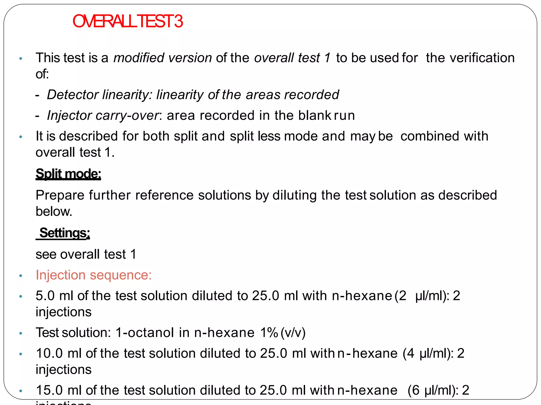 OVERALLTEST3
• This test is a modified version of the overall test 1 to be used for the verification
of:
- Detector linearity: linearity of the areas recorded
- Injector carry-over: area recorded in the blank run
• It is described for both split and split less mode and may be combined with
overall test 1.
Split mode:
Prepare further reference solutions by diluting the test solution as described
below.
Settings:
see overall test 1
• Injection sequence:
• 5.0 ml of the test solution diluted to 25.0 ml with n-hexane(2 µl/ml): 2
injections
• Test solution: 1-octanol in n-hexane 1%(v/v)
• 10.0 ml of the test solution diluted to 25.0 ml with n-hexane (4 µl/ml): 2
injections
• 15.0 ml of the test solution diluted to 25.0 ml with n-hexane (6 µl/ml): 2
 