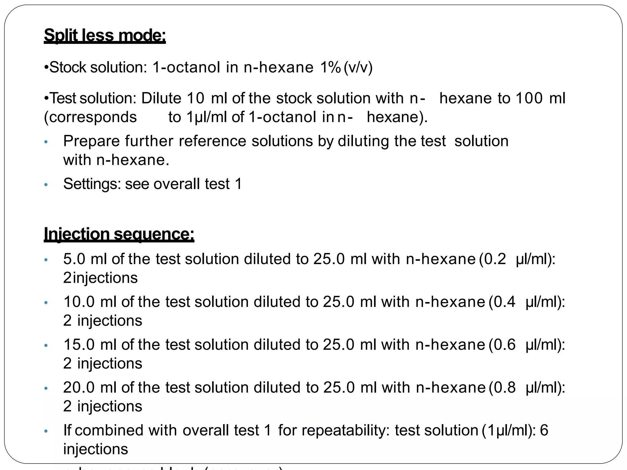 Split less mode:
•Stock solution: 1-octanol in n-hexane 1%(v/v)
•Test solution: Dilute 10 ml of the stock solution with n- hexane to 100 ml
(corresponds to 1µl/ml of 1-octanol in n- hexane).
• Prepare further reference solutions by diluting the test solution
with n-hexane.
• Settings: see overall test 1
Injection sequence:
• 5.0 ml of the test solution diluted to 25.0 ml with n-hexane (0.2 µl/ml):
2injections
• 10.0 ml of the test solution diluted to 25.0 ml with n-hexane (0.4 µl/ml):
2 injections
• 15.0 ml of the test solution diluted to 25.0 ml with n-hexane (0.6 µl/ml):
2 injections
• 20.0 ml of the test solution diluted to 25.0 ml with n-hexane (0.8 µl/ml):
2 injections
• If combined with overall test 1 for repeatability: test solution (1µl/ml): 6
injections
 