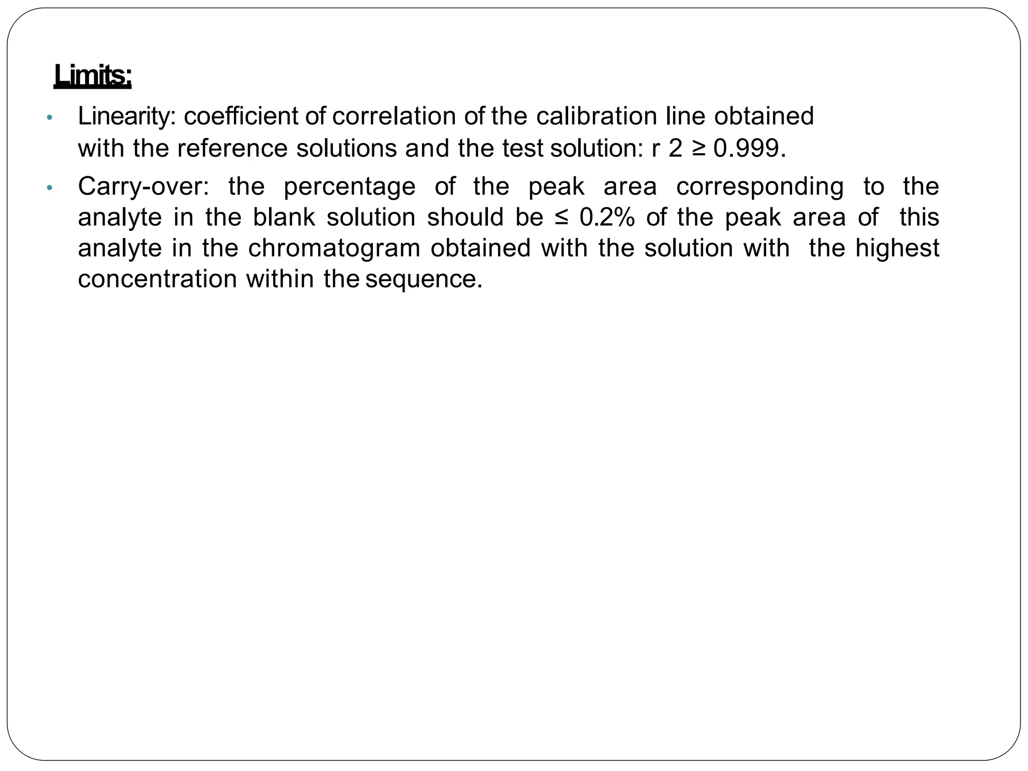 Limits:
• Linearity: coefficient of correlation of the calibration line obtained
with the reference solutions and the test solution: r 2 ≥ 0.999.
• Carry-over: the percentage of the peak area corresponding to the
analyte in the blank solution should be ≤ 0.2% of the peak area of this
analyte in the chromatogram obtained with the solution with the highest
concentration within the sequence.
 
