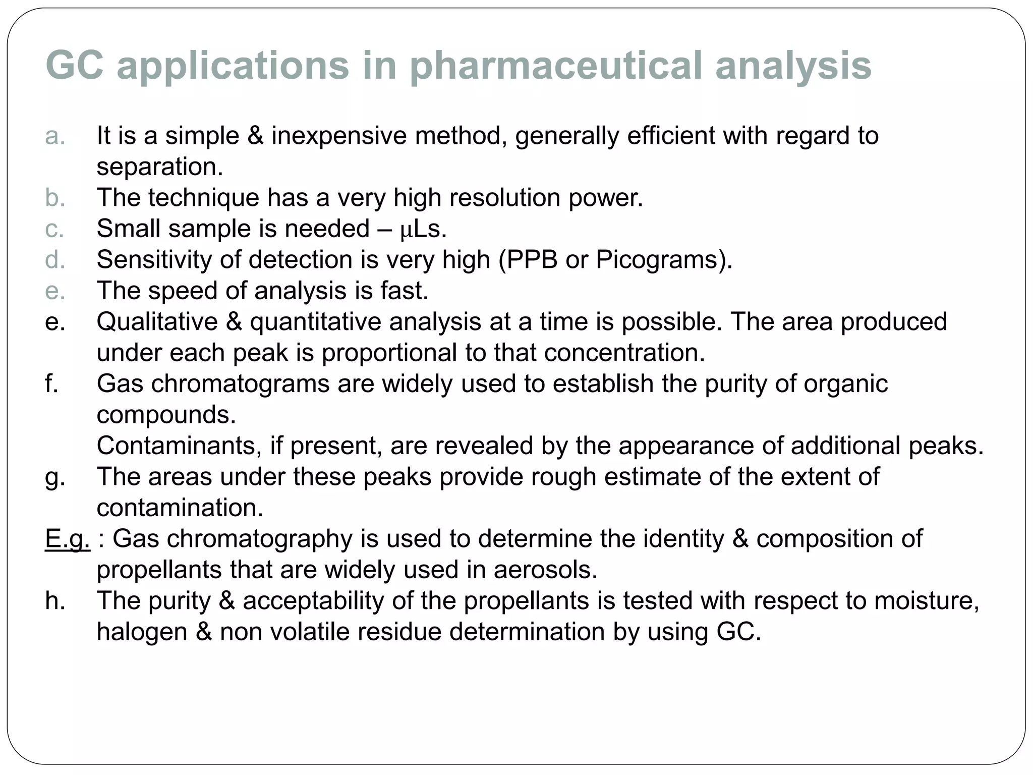 GC applications in pharmaceutical analysis
a. It is a simple & inexpensive method, generally efficient with regard to
separation.
b. The technique has a very high resolution power.
c. Small sample is needed – μLs.
d. Sensitivity of detection is very high (PPB or Picograms).
e. The speed of analysis is fast.
e. Qualitative & quantitative analysis at a time is possible. The area produced
under each peak is proportional to that concentration.
f. Gas chromatograms are widely used to establish the purity of organic
compounds.
Contaminants, if present, are revealed by the appearance of additional peaks.
g. The areas under these peaks provide rough estimate of the extent of
contamination.
E.g. : Gas chromatography is used to determine the identity & composition of
propellants that are widely used in aerosols.
h. The purity & acceptability of the propellants is tested with respect to moisture,
halogen & non volatile residue determination by using GC.
 