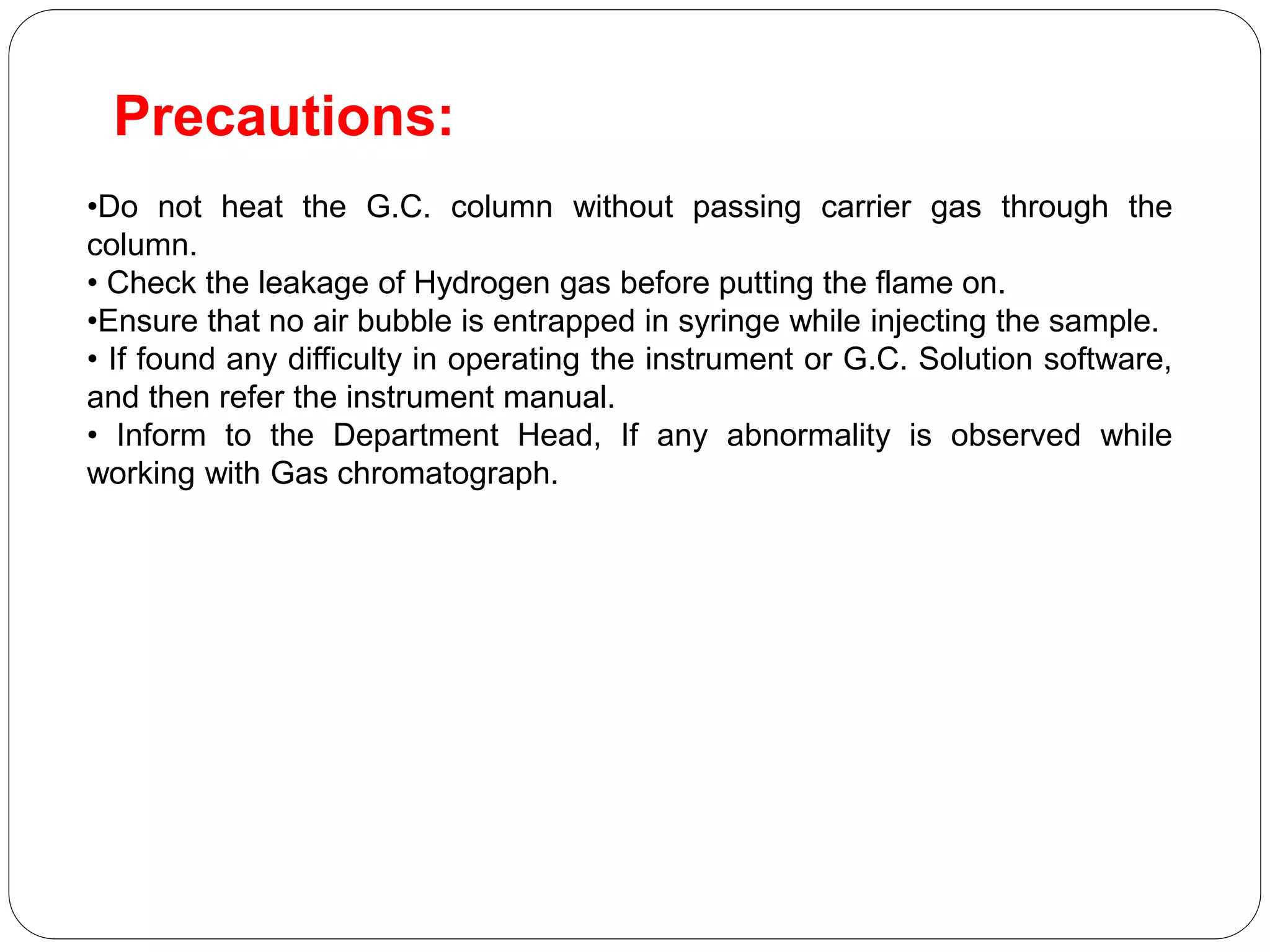 Precautions:
•Do not heat the G.C. column without passing carrier gas through the
column.
• Check the leakage of Hydrogen gas before putting the flame on.
•Ensure that no air bubble is entrapped in syringe while injecting the sample.
• If found any difficulty in operating the instrument or G.C. Solution software,
and then refer the instrument manual.
• Inform to the Department Head, If any abnormality is observed while
working with Gas chromatograph.
 