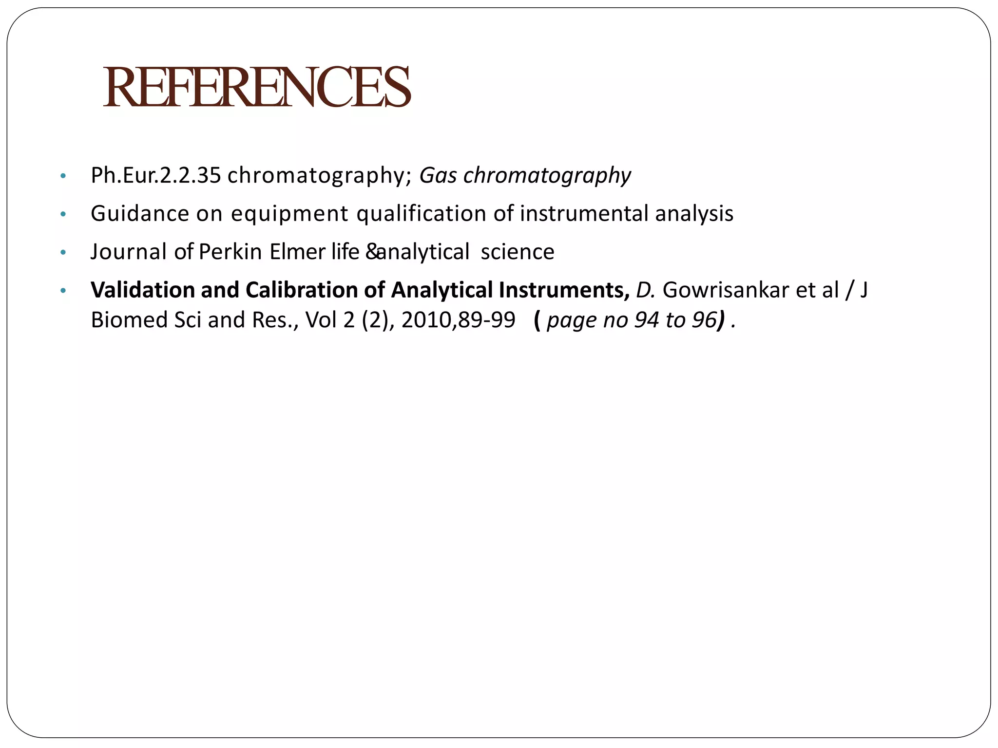 REFERENCES
• Ph.Eur.2.2.35 chromatography; Gas chromatography
• Guidance on equipment qualification of instrumental analysis
• Journal of Perkin Elmer life &analytical science
• Validation and Calibration of Analytical Instruments, D. Gowrisankar et al / J
Biomed Sci and Res., Vol 2 (2), 2010,89-99 ( page no 94 to 96) .
 