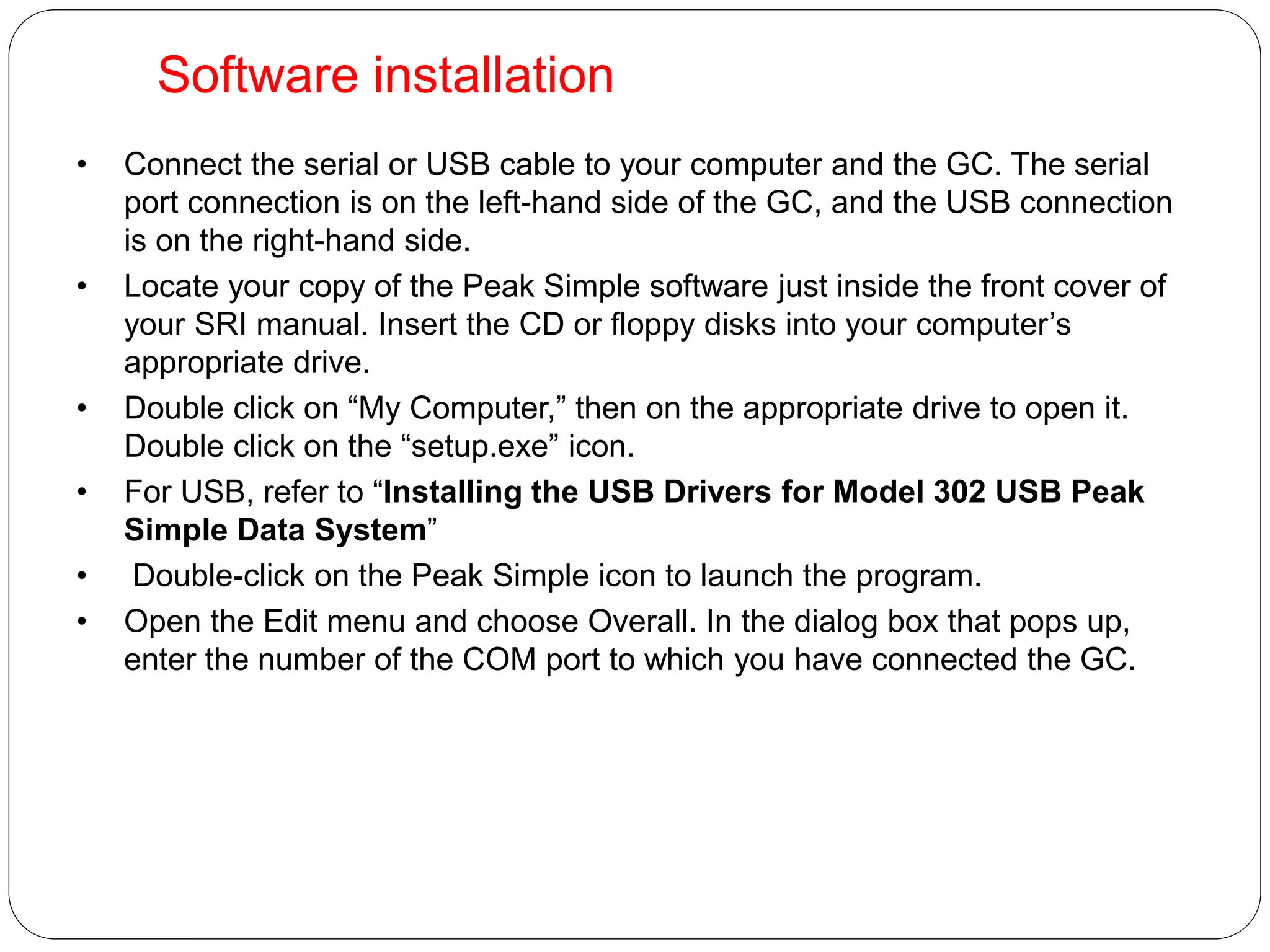 Software installation
• Connect the serial or USB cable to your computer and the GC. The serial
port connection is on the left-hand side of the GC, and the USB connection
is on the right-hand side.
• Locate your copy of the Peak Simple software just inside the front cover of
your SRI manual. Insert the CD or floppy disks into your computer’s
appropriate drive.
• Double click on “My Computer,” then on the appropriate drive to open it.
Double click on the “setup.exe” icon.
• For USB, refer to “Installing the USB Drivers for Model 302 USB Peak
Simple Data System”
• Double-click on the Peak Simple icon to launch the program.
• Open the Edit menu and choose Overall. In the dialog box that pops up,
enter the number of the COM port to which you have connected the GC.
 
