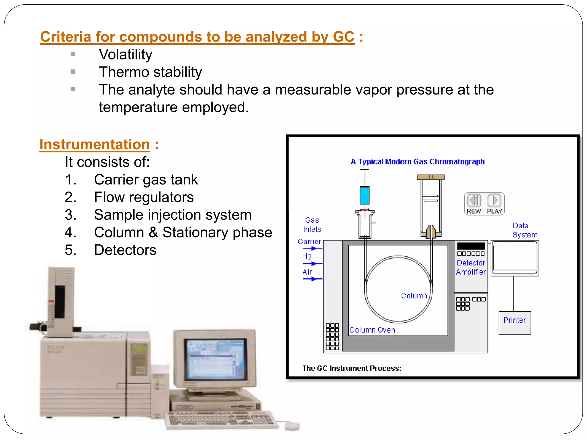 Criteria for compounds to be analyzed by GC :
 Volatility
 Thermo stability
 The analyte should have a measurable vapor pressure at the
temperature employed.
Instrumentation :
It consists of:
1. Carrier gas tank
2. Flow regulators
3. Sample injection system
4. Column & Stationary phase
5. Detectors
 